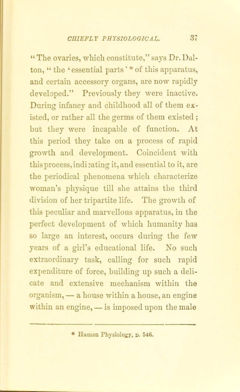 “The ovaries, which constitute,” says Dr.Dal- ton, “ the ‘ essential parts ’ * of this apparatus, and certain accessory organs, are now rapidly developed.” Previously they were inactive. During infancy and childiiood all of them ex- isted, or rather aU the germs of them existed ; but they were incapable of function. At this period they take on a process of rapid growth and development. Coincident with this process, indicating it, and essential to it, are the periodical phenomena which characterize woman’s physique till she attains the third division of her tripartite life. The growth of this peculiar and marvellous apparatus, in the perfect development of which humanity has so large an interest, occurs during the few years of a girl’s educational life. No such extraordinary task, calling for such rapid expenditure of force, building up such a deli- cate and extensive mechanism within the organism, — a house within a house, an engine within an engine, — is imposed upon the male * Human Physiology, d. 546.