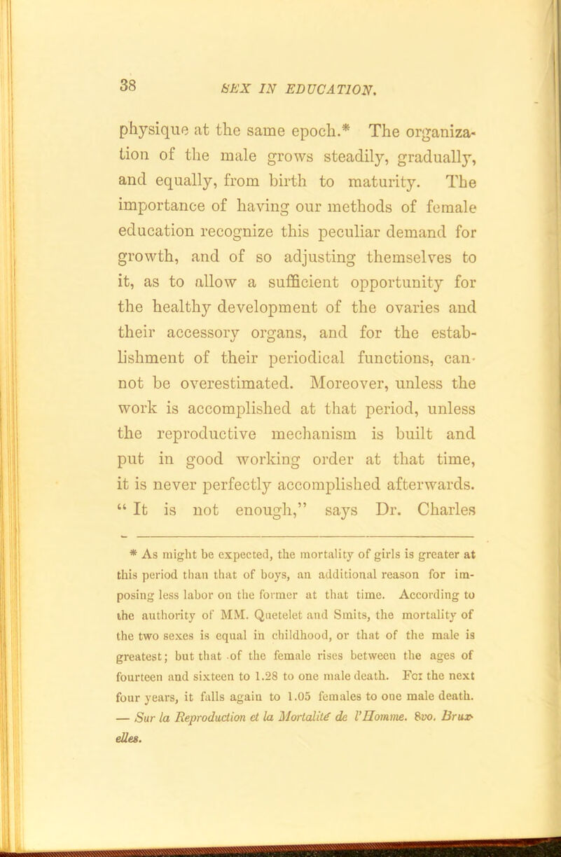 physique at the same epoch.* The organiza- tion of the male grows steadily, gradually, and equally, from birth to maturity. The importance of having our methods of female education recognize this peculiar demand for growth, and of so adjusting themselves to it, as to allow a sufficient opportunity for the healthy development of the ovaries and their accessory organs, and for the estab- lishment of their periodical functions, can- not be overestimated. INIoreover, unless the work is accomplished at that period, unless the reproductive mechanism is built and put in good working order at that time, it is never perfectly accomplished afterwards. “ It is not enough,” says Dr. Charles * As might be expected, the mortality of girls is greater at this period than that of boys, an additional reason for im- posing less labor on the former at that time. According to ihe authority of MM. Quetelet and Sinits, the mortality of the two sexes is equal in childhood, or that of the male is greatest; but that of the female rises between the ages of fourteen and sixteen to 1.28 to one male death. For the next four years, it falls again to 1.05 females to one male death. — Sur la Reproduction ct la Mortality de 1’Homme. Bvo. Brux- ellee.