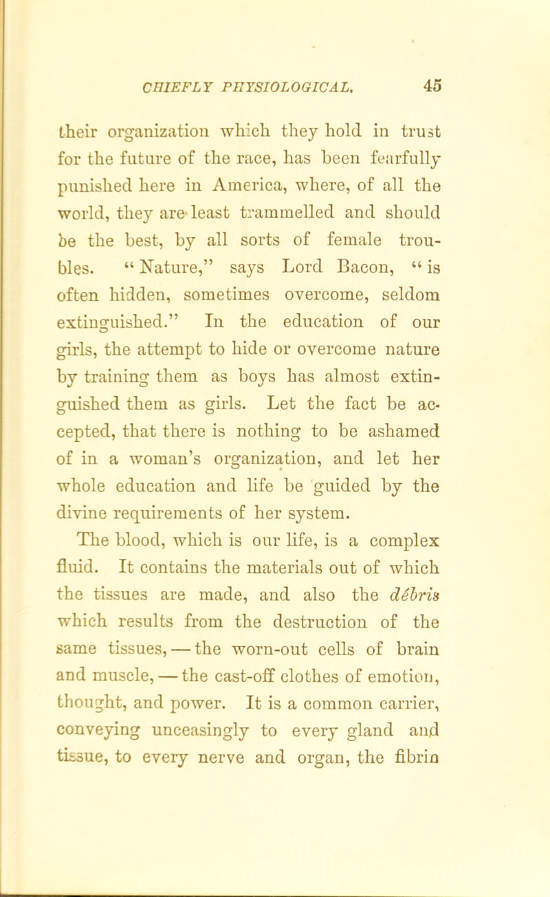 their organization which they hold in trust for the future of the race, has been feiirfully punished here in America, where, of all the world, they are- least trammelled and should be the best, by all sorts of female trou- bles. “ Nature,” says Lord Bacon, “ is often hidden, sometimes overcome, seldom extinguished.” In the education of our girls, the attempt to hide or overcome nature by training them as boys has almost extin- guished them as girls. Let the fact be ac- cepted, that there is nothing to be ashamed of in a woman’s organization, and let her whole education and life be guided by the divine requirements of her system. The blood, which is our life, is a complex fluid. It contains the materials out of which the tissues are made, and also the debris which results from the destruction of the same tissues, — the worn-out cells of brain and muscle, — the cast-off clothes of emotion, thought, and power. It is a common carrier, conveying unceasingly to every gland and tissue, to every nerve and organ, the fibrin