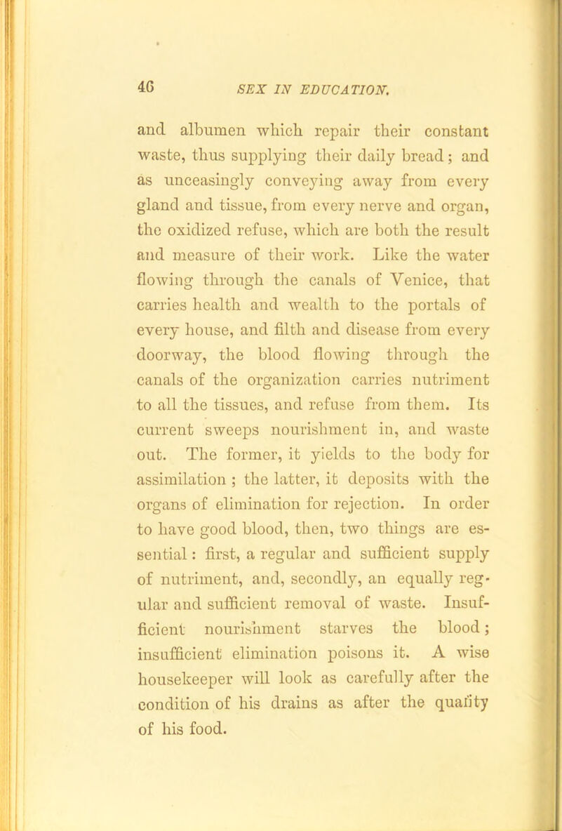 4G and albumen which repair their constant waste, thus supplying tlieir daily bread; and as unceasingly conveying away from every gland and tissue, from every nerve and organ, the oxidized refuse, which are both the result and measure of their work. Like the water flowing through the canals of Venice, that carries health and wealth to the portals of every house, and filth and disease from every doorway, the blood flowing through the canals of the organization carries nutriment to all the tissues, and refuse from them. Its current sweeps nourishment in, and waste out. The former, it yields to the body for assimilation; the latter, it deposits with the organs of elimination for rejection. In order to have good blood, then, two things are es- sential : first, a regular and sufficient supply of nutriment, and, secondly, an equally reg- ular and sufficient removal of waste. Insuf- ficient nourishment starves the blood; insufficient elimination poisons it. A wise housekeeper will look as carefully after the condition of his drains as after the quality of his food.