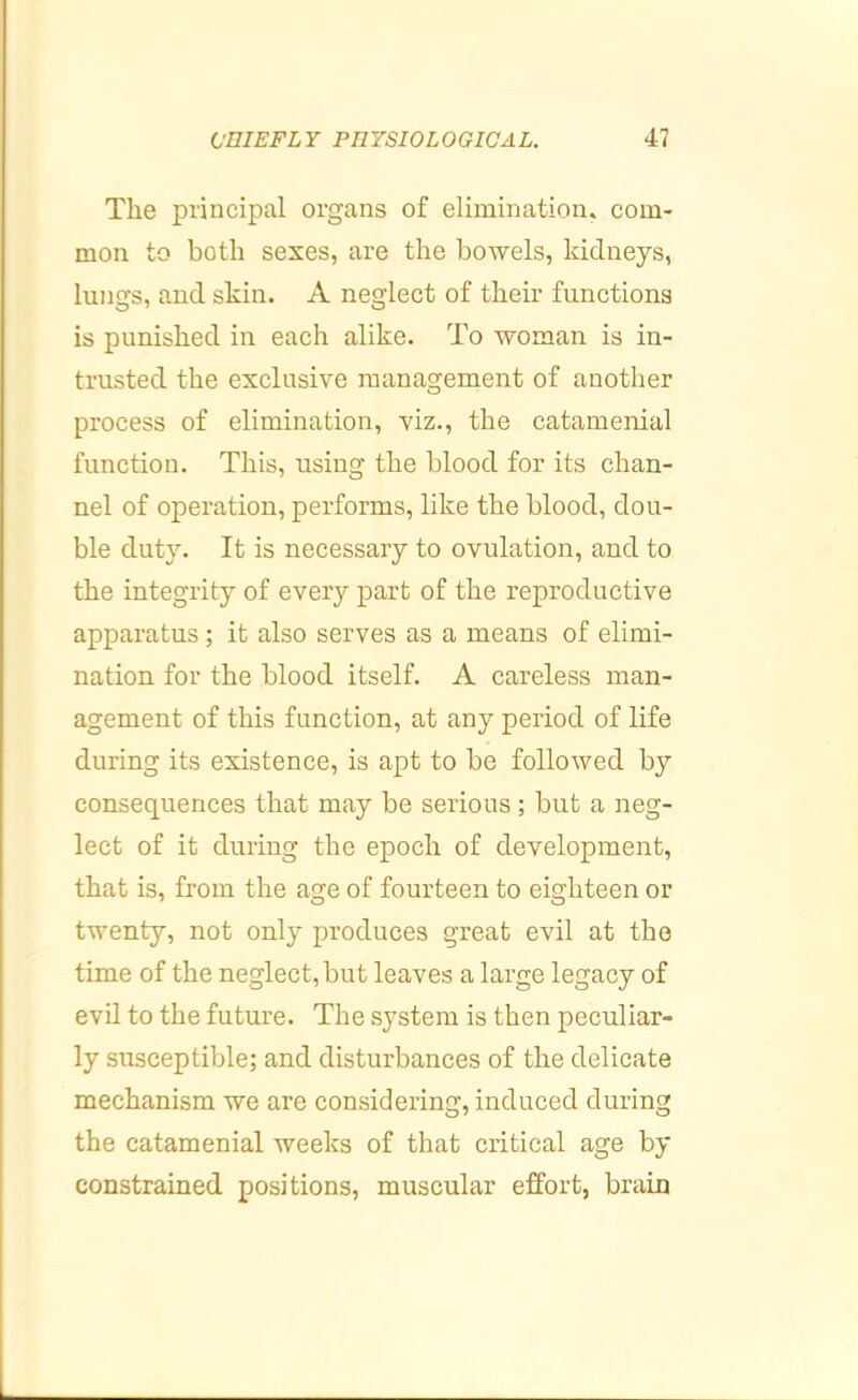 The principal organs of elimination, com- mon to both sexes, are the bowels, kidneys, lungs, and skin. A neglect of their functions is punished in each alike. To woman is in- trusted the exclusive management of another process of elimination, viz., the catamenial function. This, using the blood for its chan- nel of operation, performs, like the blood, dou- ble duty. It is necessary to ovulation, and to the integrity of every part of the reproductive apparatus; it also serves as a means of elimi- nation for the blood itself. A careless man- agement of this function, at any period of life during its existence, is apt to be followed by consequences that may be serious; but a neg- lect of it during the epoch of development, that is, from the age of fourteen to eighteen or twenty, not only produces great evil at the time of the neglect, but leaves a large legacy of evil to the future. The system is then peculiar- ly susceptible; and disturbances of the delicate mechanism we are considering, induced during the catamenial weeks of that critical age by constrained positions, muscular effort, brain