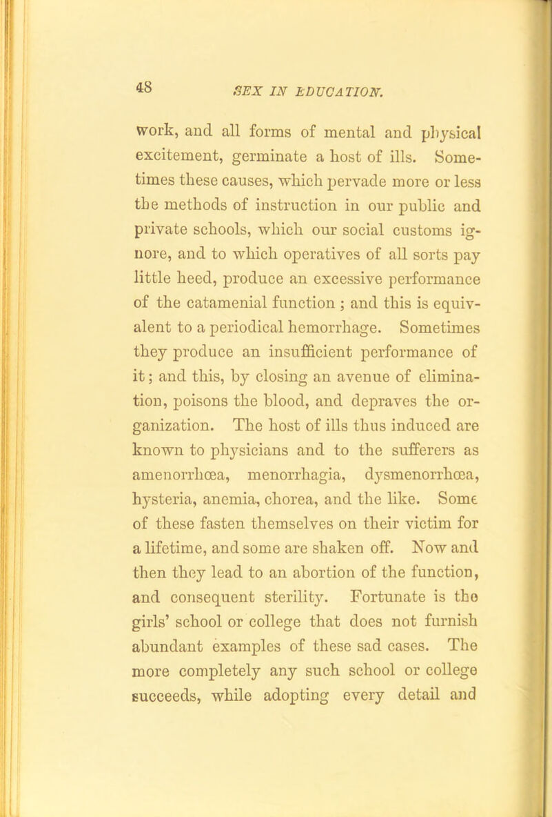 work, and all forms of mental and physical excitement, germinate a host of ills. Some- times these causes, which pervade more or less the methods of instruction in our public and private schools, which our social customs ig- nore, and to which operatives of all sorts pay little heed, produce an excessive performance of the catamenial function ; and this is equiv- alent to a periodical hemorrhage. Sometimes they produce an insufficient performance of it; and this, by closing an avenue of elimina- tion, jjoisons the blood, and depraves the or- ganization. The host of ills thus induced are known to physicians and to the sufferers as amenorrhoea, menorrhagia, d3’’smenorrhoea, hysteria, anemia, chorea, and the like. Some of these fasten themselves on their victim for a lifetime, and some are shaken off. Now and then they lead to an abortion of the function, and consequent sterility. Fortunate is tho girls’ school or college that does not furnish abundant examples of these sad cases. The more completely any such school or college succeeds, while adopting every detail and