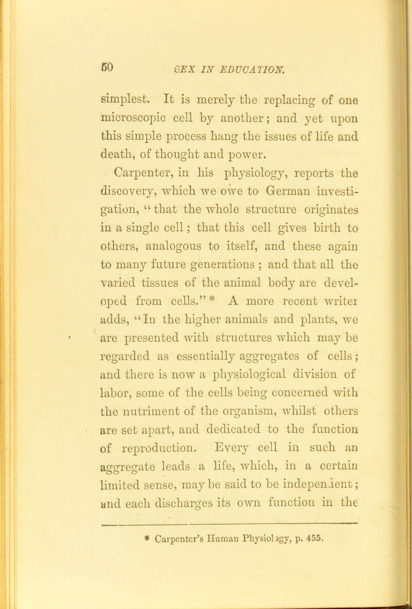 simplest. It is merely the replacing of one microscopic cell by another; and yet upon this simple process hang the issues of life and death, of thought and power. Carpenter, in his physiology, reports the discovery, which we owe to German investi- gation, “ that the whole structure originates in a single cell; that this cell gives birth to others, analogous to itself, and these again to many future generations ; and that all the varied tissues of the animal body are devel- oped from cells.” * A more recent writer adds, “ In the higher animals and plants, we ' are presented with structures which may be regarded as essentially aggregates of cells; and there is now a physiological division of labor, some of the cells being concerned with the nutriment of the organism, whilst others are set apart, and dedicated to the function of reproduction. Every cell in such an aggregate leads a life, which, in a certain limited sense, maybe said to be independent; and each discharges its own function in the * Carpenter’s Human Physiol >gy, p. 455.