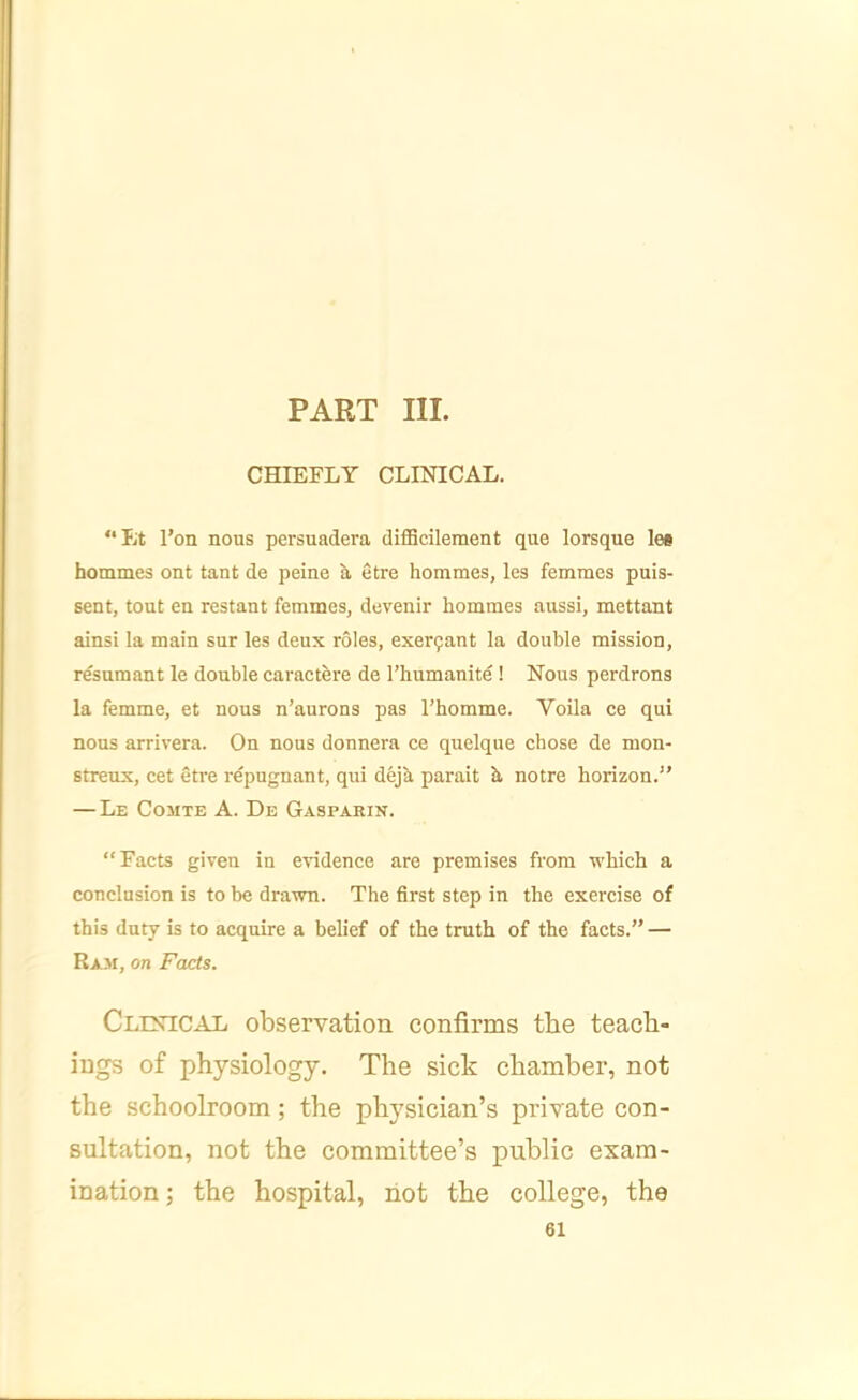 PART III. CHIEFLY CLINICAL. “lit I’on nous persuadera diflScilement que lorsque les hommes ont taut de peine etre hommes, les femmes puis- sent, tout en restant femmes, devenir hommes aussi, mettant ainsi la main sur les deux roles, exer9ant la double mission, resumant le double caractere de I’bumanite ! Nous perdrons la femme, et nous n’aurons pas Thomme. Voila ce qui nous arrivera. On nous donnera ce quelque chose de mon- streux, cet etre repugnant, qui deja parait b notre horizon.” — Le Comte A. De Gaspakin. “Facts given in evidence are premises from which a conclusion is to be drawn. The first step in the exercise of this duty is to acquire a belief of the truth of the facts.” — Raji, on Facts. Clinical observation confirms the teach- ings of physiology. The sick chamber, not the schoolroom; the physician’s private con- sultation, not the committee’s public exam- ination ; the hospital, riot the college, the