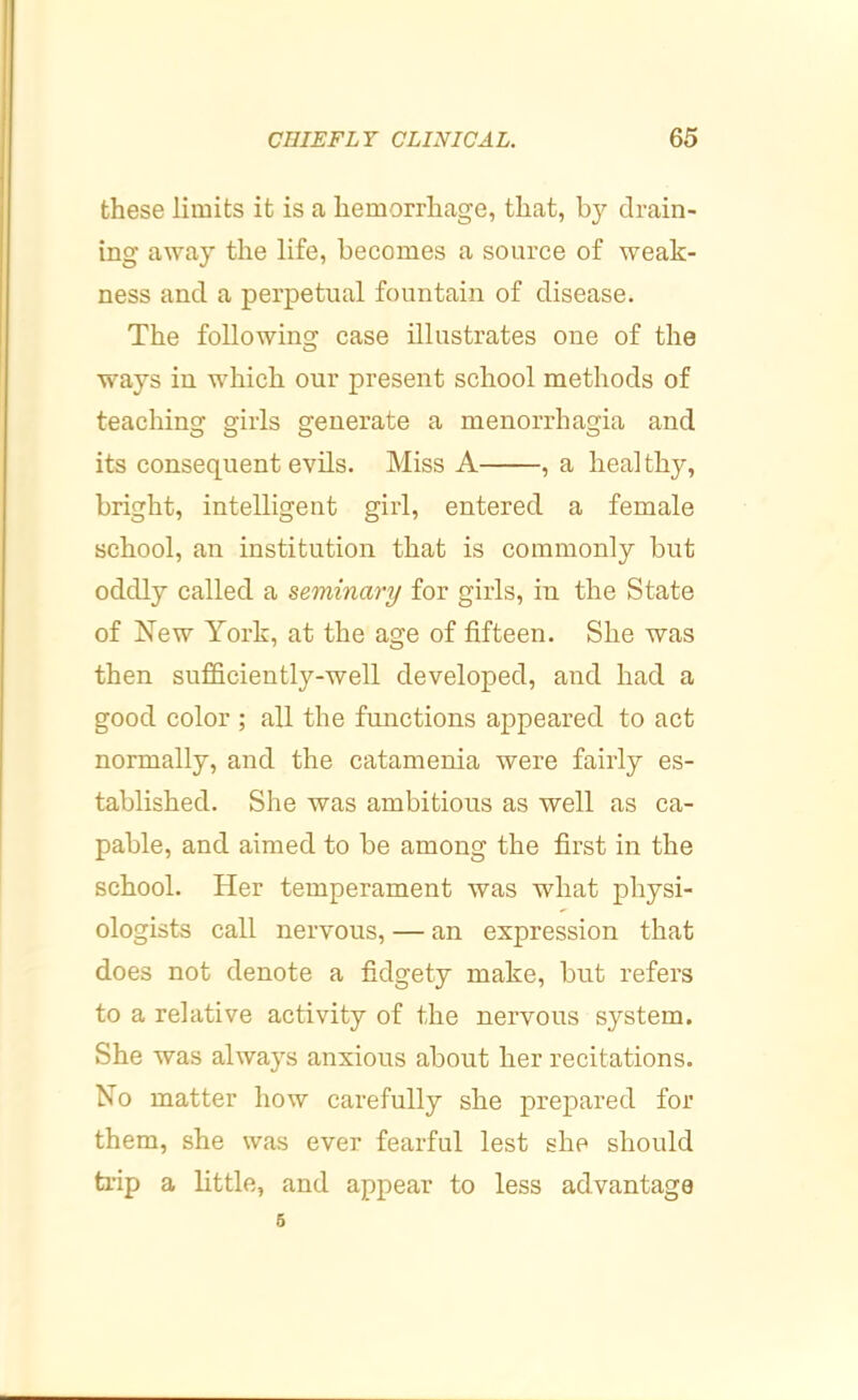 these limits it is a hemorrhage, that, by drain- ing away the life, becomes a source of weak- ness and a perpetual fountain of disease. The following case illustrates one of the ways in which our present school methods of teaching girls generate a menorrhagia and its consequent evils. Miss A , a healthy, bright, intelligent girl, entered a female school, an institution that is commonly but oddly called a seminary for girls, in the State of New York, at the age of fifteen. She was then sufficiently-well developed, and had a good color ; all the functions appeared to act normally, and the catamenia were fairly es- tablished. She was ambitious as well as ca- pable, and aimed to be among the first in the school. Her temperament was what physi- ologists call nervous, — an expression that does not denote a fidgety make, but refers to a relative activity of the nervous system. She was always anxious about her recitations. No matter how carefully she prepared for them, she was ever fearful lest she should trip a little, and appear to less advantage 6