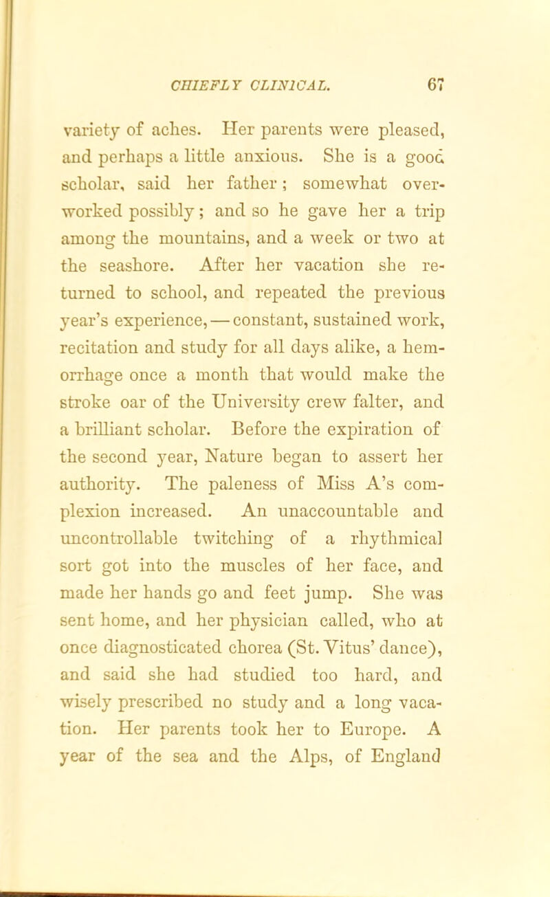 variety of aches. Her parents were pleased, and perhaps a little anxious. She is a good scholar, said her father; somewhat over- worked possibly; and so he gave her a trip among the mountains, and a week or two at the seashore. After her vacation she re- turned to school, and repeated the previous year’s experience, — constant, sustained work, recitation and study for all days alike, a hem- orrhasre once a month that would make the O stroke oar of the University crew falter, and a brilliant scholar. Before the expiration of the second year, Nature began to assert her authority. The paleness of Miss A’s com- plexion increased. An unaccountable and uncontrollable twitching of a rhythmical sort got into the muscles of her face, and made her hands go and feet jump. She was sent home, and her physician called, who at once diagnosticated chorea (St. Vitus’ dance), and said she had studied too hard, and wisely prescribed no study and a long vaca- tion. Her parents took her to Europe. A year of the sea and the Alps, of England