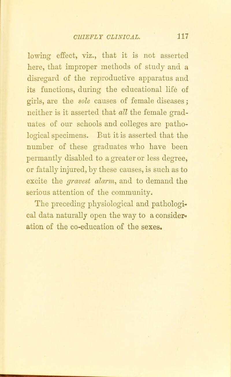 lo'^ing effect, viz., that it is not asserted here, that improper methods of study and a disregard of the reproductive apparatus and its functions, during the educational life of girls, are the sole causes of female diseases; neither is it asserted that all the female grad- uates of our schools and colleges are patho- logical specimens. But it is asserted that the number of these graduates who have been permautly disabled to a greater or less degree, or fatally injured, by these causes, is such as to excite the gravest alarm, and to demand the serious attention of the community. The preceding physiological and pathologi- cal data naturally open the way to a consider- ation of the co-education of the sexes.