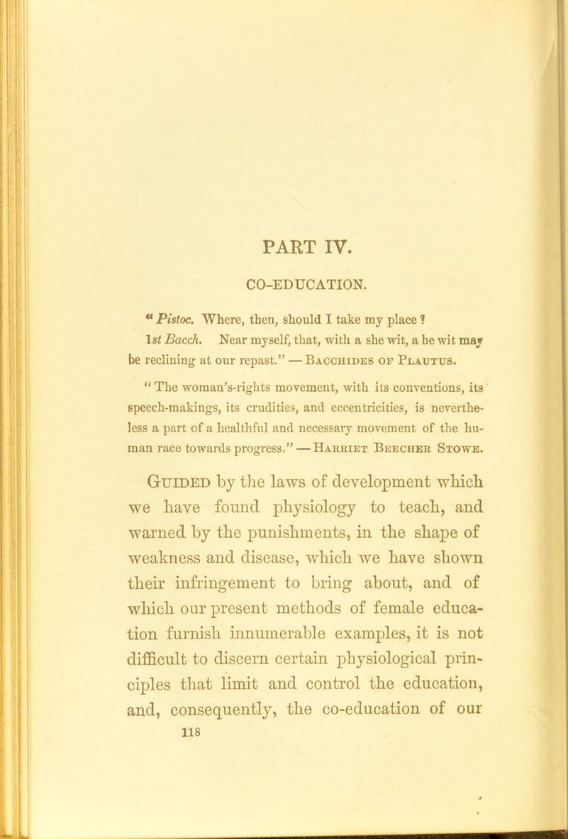 PART IV. CO-EDUCATION. “ Pistoc. Where, then, should I take my place ? 1st Bacch. Near myself, that, with a she wit, a he wit may be reclining at our repast.” — Bacchides of Plautus. “ The woman’s-rights movement, with its conventions, its speech-makings, its crudities, and eccentricities, is neverthe- less a part of a healthful and necessary movement of the hu- man race towards progress.” — Harriet Beecher Stowe. Guided by the laws of development which we have found physiology to teach, and warned by the punishments, in the shape of weakness and disease, which we have shown their infringement to bring about, and of which our present methods of female educa- tion furnish innumerable examples, it is not difficult to discern certain iDhysiological prin- ciples that limit and control the education, and, consequently, the co-education of our