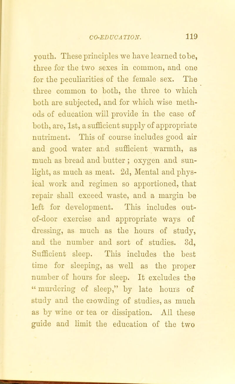 youth. These principles we have learned tohe, three for the two sexes in common, and one for the peculiarities of the female sex. The three common to both, the three to which both are subjected, and for which wise meth- ods of education will provide in the case of both, are, 1st, a sufficient supply of appropriate nutriment. This of course includes good air and good water and sufficient warmth, as much as bread and butter ; oxygen and sun- light, as much as meat. 2d, Mental and phys- ical work and regimen so apportioned, that repair shall exceed waste, and a margin be left for development. This includes out- of-door exercise and appropriate ways of di’essing, as much as the hours of study, and the number and sort of studies. 3d, Sufficient sleep. This includes the best time for sleeping, as well as the proper number of hours for sleep. It excludes the “ murdering of sleep,” by late hours of study and the crowding of studies, as much as by wine or tea or dissipation. All these guide and limit the education of the two