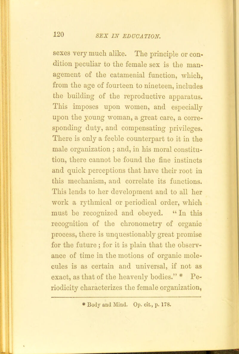 sexes very much alike. The principle or coU' dition peculiar to the female sex is the man- agement of the catamenial function, which, from the age of fourteen to nineteen, includes the building of the reproductive apparatus. This imposes upon women, and especially upon the young woman, a great care, a corre- sponding duty, and compensating privileges. There is only a feeble counterpart to it in the male organization ; and, in his moral constitu- tion, there cannot be found the fine instincts and quick perceptions that have their root in this mechanism, and correlate its functions. This lends to her development and to all her work a rythmical or periodical order, which must be recognized and obeyed. “ In this recognition of the chronometry of organic process, there is unquestionably great promise for the future; for it is plain that the observ- ance of time in the motions of organic mole- cules is as certain and universal, if not as exact, as that of the heavenly bodies.” * Pe- riodicity characterizes the female organization, * Body and Mind. Op. cit., p. 178.