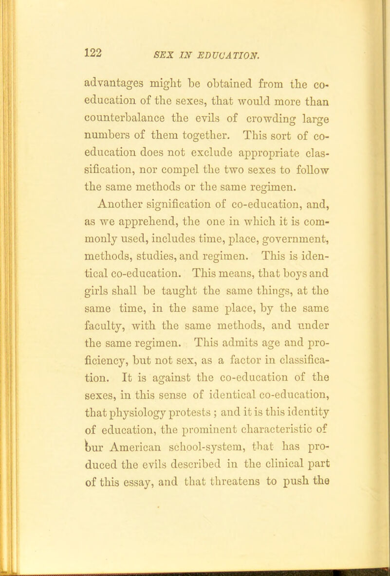 advantages might be obtained from the co- education of the sexes, that would more than counterbalance the evils of crowding large numbers of them together. This sort of co- education does not exclude appropriate clas- sification, nor compel the two sexes to follow the same methods or the same regimen. Another signification of co-education, and, as we apprehend, the one in which it is com- monly used, includes time, place, government, methods, studies, and regimen. This is iden- tical co-education. This means, that bo}'-s and girls shall be taught the same things, at the same time, in the same place, by the same faculty, with the same methods, and tinder the same regimen. This admits age and pro- ficiency, but not sex, as a factor in classifica- tion. It is against the co-education of the sexes, in this sense of identical co-education, that physiology protests ; and it is this identity of education, the prominent characteristic of bur American school-system, that has pro- duced the evils described in the clinical part of this essay, and that threatens to push the