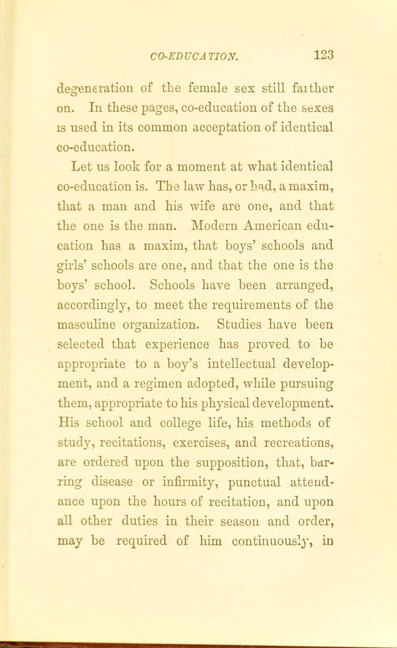 deijeneration of the female sex still faither on. In these pages, co-education of the sexes IS used in its common acceptation of identical co-education. Let us look for a moment at what identical co-education is. The law has, or had, a maxim, tliat a man and his wife are one, and that the one is the man. Modern American edu- cation has a maxim, that boys’ schools and girls’ schools are one, and that the one is the boys’ school. Schools have been arranged, accordingly, to meet the requirements of the masculine organization. Studies have been selected that experience has proved to be appropriate to a boy’s intellectual develop- ment, and a regimen adopted, while pursuing them, appropriate to his physical development. His school and college life, his methods of study, recitations, exercises, and recreations, are ordered upon the supposition, that, bar- ring disease or infirmity, punctual attend- ance upon the hours of recitation, and upon all other duties in their season and order, may be required of him continuously, in