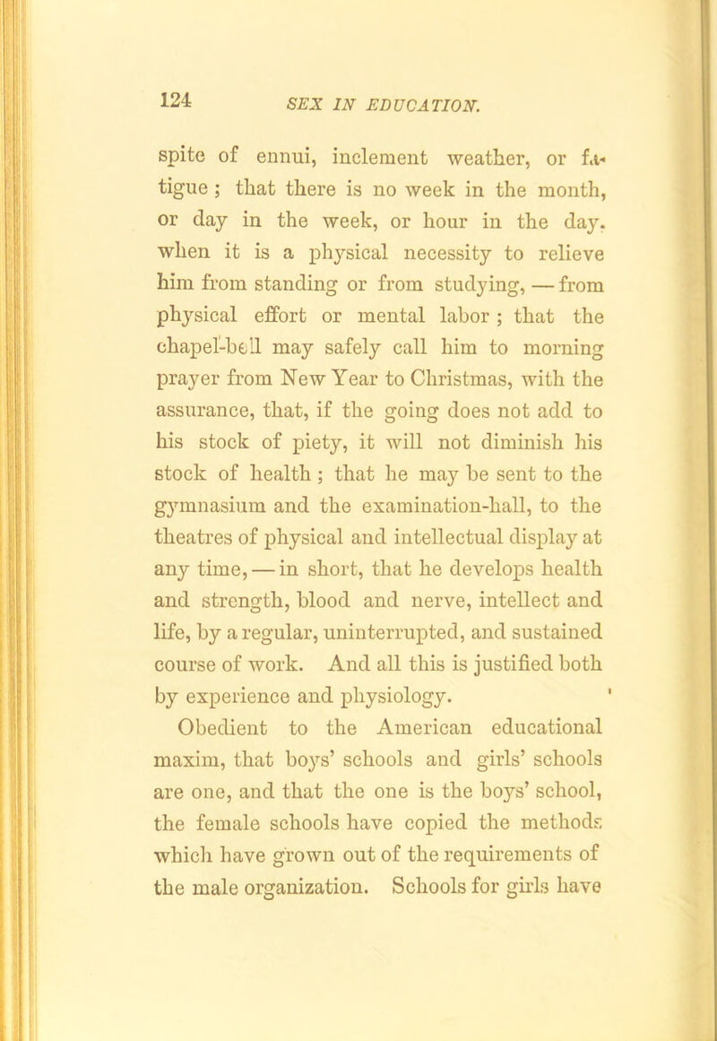 spite of ennui, inclement weather, or fa- tigue ; that there is no week in the month, or day in the week, or hour in the day. when it is a physical necessity to relieve him from standing or from studying, — from physical effort or mental labor; that the chapel-bell may safely call him to morning prayer from New Year to Christmas, with the assurance, that, if the going does not add to his stock of piety, it will not diminish his stock of health ; that he may be sent to the gymnasium and the examination-hall, to the theatres of physical and intellectual display at any time, — in short, that he develops health and strength, blood and nerve, intellect and life, by a regular, uninterrupted, and sustained course of work. And all this is justified both by experience and physiology. Obedient to the American educational maxim, that boys’ schools and girls’ schools are one, and that the one is the boys’ school, the female schools have copied the methods which have grown out of the requirements of the male organization. Schools for girls have