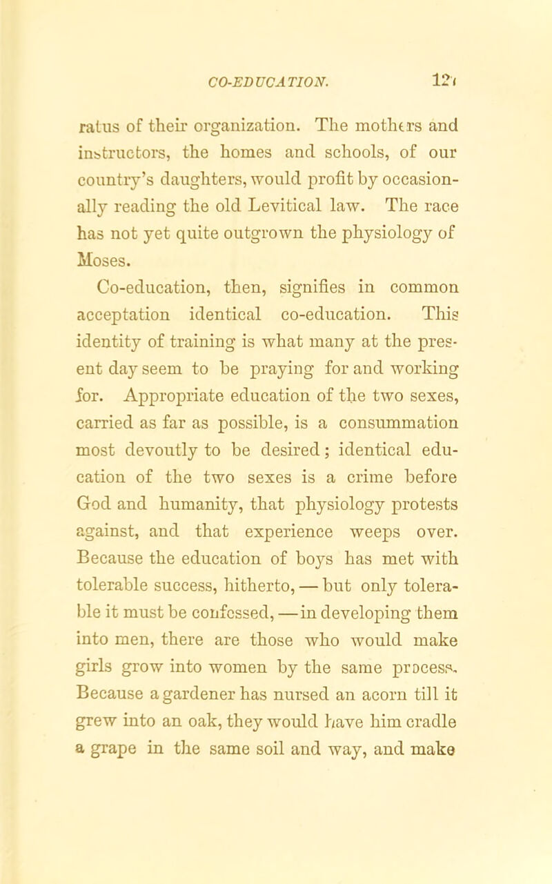 ratus of their organization. The mothers and instructors, the homes and schools, of our country’s daughters, would profit by occasion- ally reading the old Levitical law. The race has not yet quite outgrown the physiology of Moses. Co-education, then, signifies in common acceptation identical co-education. Tliis identity of training is what many at the pres- ent daj’- seem to be praying for and working for. Appropriate education of the two sexes, carried as far as possible, is a consummation most devoutly to be desired; identical edu- cation of the two sexes is a crime before God and humanity, that physiology protests against, and that experience weeps over. Because the education of boys has met with tolerable success, hitherto, — but only tolera- ble it must be confessed, —in developing them into men, there are those who would make girls grow into women by the same process. Because a gardener has nursed an acorn till it grew into an oak, they would have him cradle a grape in the same soil and way, and make