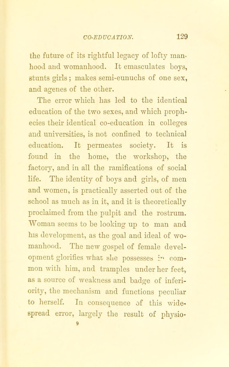 the future of its rightful legacy of lofty man- hood and womanhood. It emasculates boys, stunts girls; makes semi-eunuchs of one sex, and agenes of the other. The error which has led to the identical education of the two sexes, and which proph- ecies their identical co-education in colleges and universities, is not confined to technical education. It permeates society. It is found in the home, the workshop, the factory, and in all the ramifications of social life. The identity of boys and girls, of men and women, is practically asserted out of the school as much as in it, and it is theoretically proclaimed from the pulpit and the rostrum. Woman seems to be looking up to man and his development, as the goal and ideal of wo- manhood. The new gospel of female devel- opment glorifies what she possesses com- mon with him, and tramples under her feet, as a source of weakness and badge of inferi- ority, the mechanism and functions peculiar to herself. In consequence of this wide- spread error, largely the result of physio*