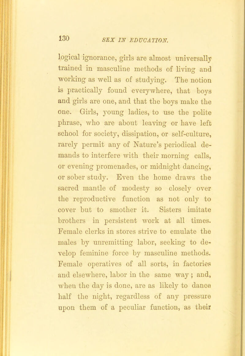 logical ignorance, girls are almost universally trained in masculine methods of livinf; and working as well as of studying. The notion is practically found everywhere, that boys and girls are one, and that the boys make the one. Girls, young ladies, to use the polite phrase, who are about leaving or have left school for society, dissipation, or self-culture, rarely permit any of Nature’s periodical de- mands to interfere with their morning calls, or evening promenades, or midnight dancing, or sober study. Even the home draws the sacred mantle of modesty so closely over the reproductive function as not only to cover but to smother it. Sisters imitate brothers in persistent work at all times. Female clerks in stores strive to emulate the males by unremitting labor, seeking to de- velop feminine force by masculine methods. Female operatives of all sorts, in factories and elsewhere, labor in the same way ; and, when the day is done, are as likel}'^ to dance half the night, regardless of any pressure upon them of a peculiar function, as theii