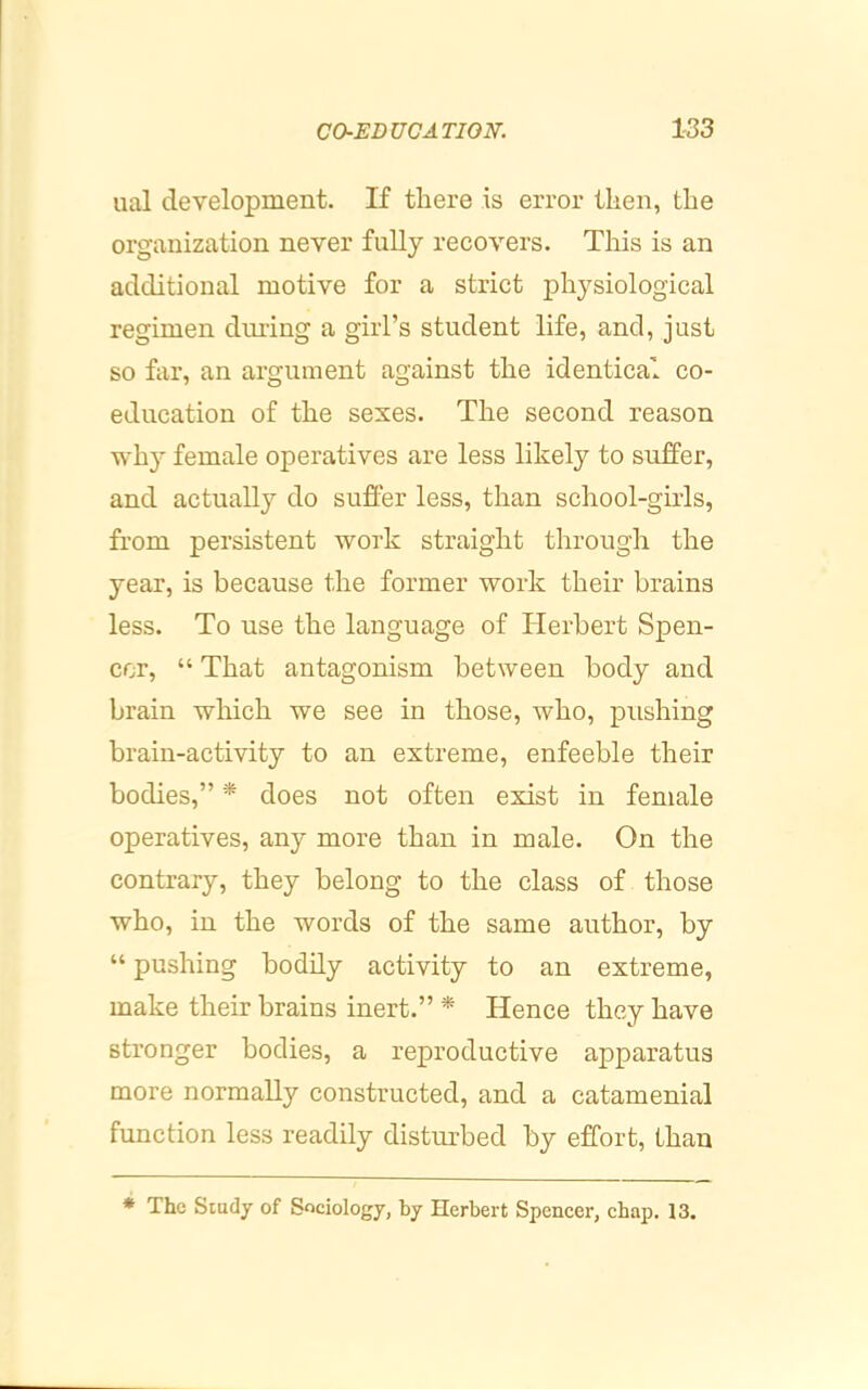 ual development. If there is error then, the organization never fully recovers. This is an additional motive for a strict physiological regimen dming a girl’s student life, and, just so far, an argument against the identical co- education of the sexes. The second reason why female operatives are less likely to suffer, and actually do suffer less, than school-girls, from persistent work straight through the year, is because the former work their brains less. To use the language of Plerbert Spen- cer, “ That antagonism between body and brain which we see in those, who, pushing brain-activity to an extreme, enfeeble their bodies,” * does not often exist in female operatives, any more than in male. On the contrary, they belong to the class of those who, in the words of the same author, by “ pushing bodily activity to an extreme, make their brains inert.” * Hence they have stronger bodies, a reproductive apparatus more normally constructed, and a catamenial function less readily disturbed by effort, than ♦ The Siady of Sociology, by Herbert Spencer, chap. 13.