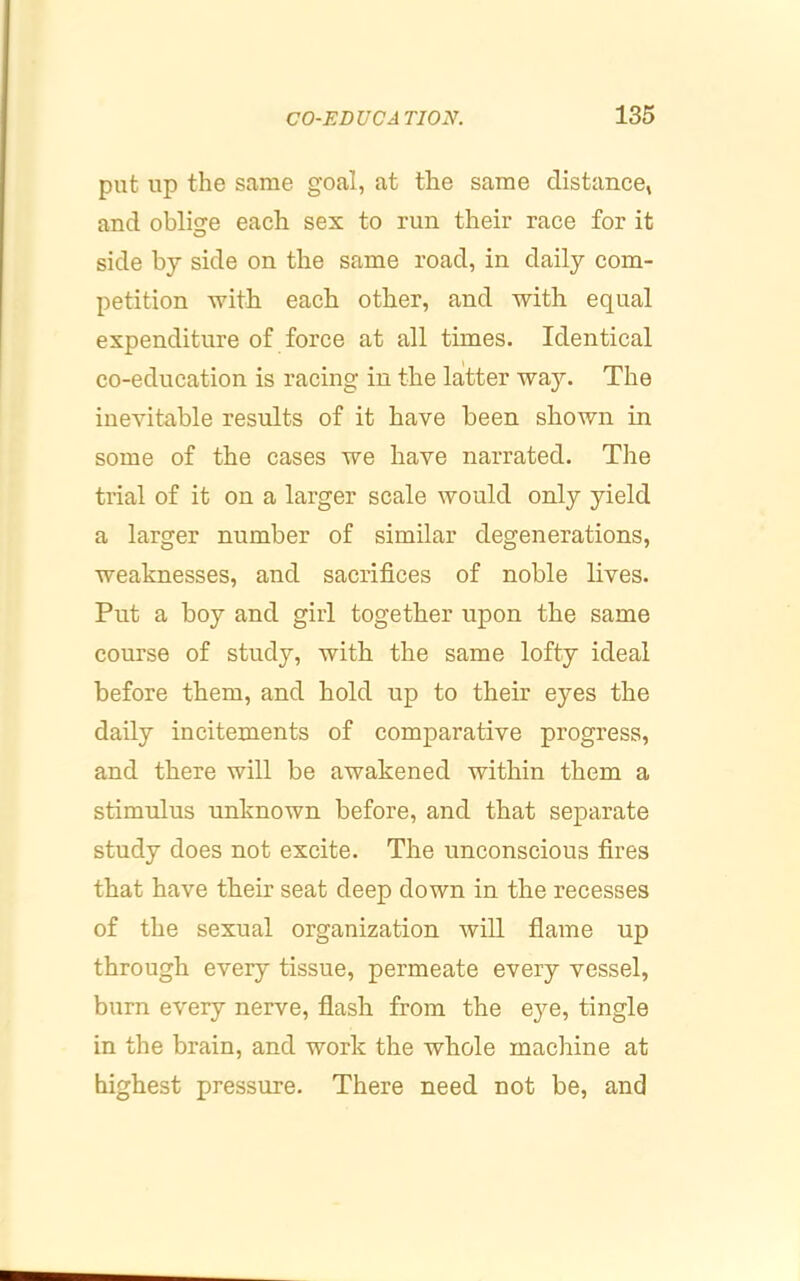 put up the same goal, at the same distance, and oblige each sex to run their race for it side by side on the same road, in daily com- petition with each other, and with equal expenditure of force at all times. Identical co-education is racing in the latter way. The inevitable results of it have been shown in some of the cases we have narrated. The trial of it on a larger scale would only yield a larger number of similar degenerations, weaknesses, and sacrifices of noble lives. Put a boy and girl together upon the same course of study, with the same lofty ideal before them, and hold up to their eyes the daily incitements of comparative progress, and there will be awakened within them a stimulus unknown before, and that separate study does not excite. The unconscious fires that have their seat deep down in the recesses of the sexual organization will fiame up through every tissue, permeate every vessel, burn every nerve, flash from the eye, tingle in the brain, and work the whole machine at highest pressure. There need not be, and
