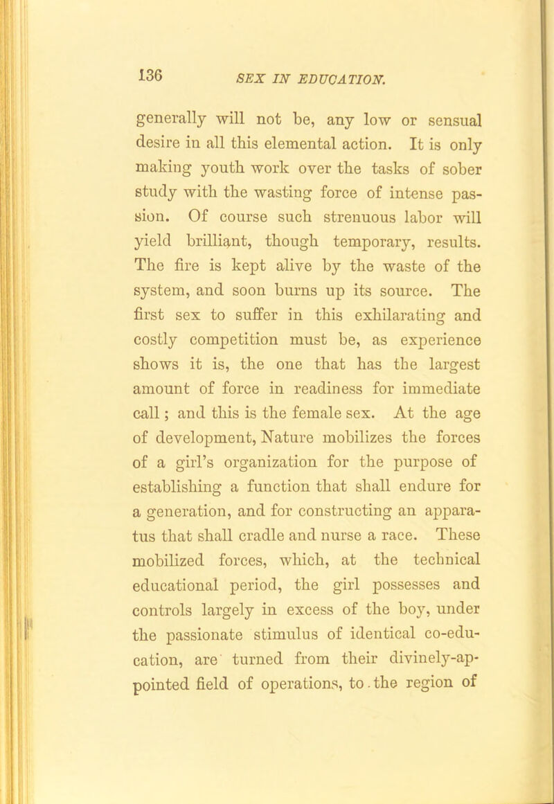 generally will not be, any low or sensual desire in all this elemental action. It is only making youth work over the tasks of sober study with the wasting force of intense pas- sion. Of course such strenuous labor will yield brilliant, though temporary, results. The fire is kept alive by the waste of the system, and soon burns up its source. The first sex to suffer in this exliilarating and costly competition must be, as experience shows it is, the one that has the largest amount of force in readiness for immediate call; and this is the female sex. At the age of development, Nature mobilizes the forces of a girl’s organization for the purpose of establishing a function that shall endure for a generation, and for constructing an appara- tus that shall cradle and nurse a race. These mobilized forces, which, at the technical educational period, the girl possesses and controls largely in excess of the boy, under the passionate stimulus of identical co-edu- cation, are turned from their divinely-ap- pointed field of operations, to. the region of