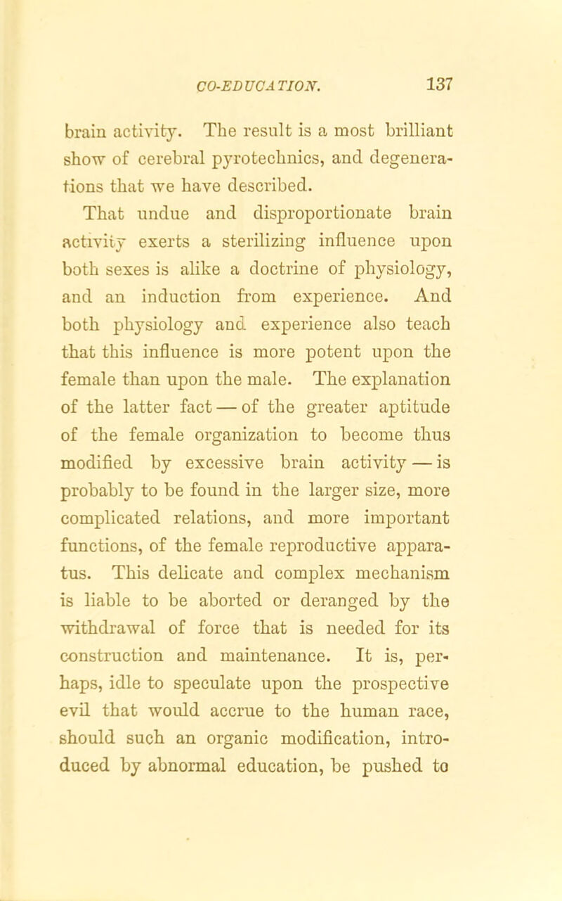 brain activity. The result is a most brilliant show of cerebral pyrotechnics, and degenera- tions that we have described. That undue and disproportionate brain activity exerts a sterilizing influence upon both sexes is alike a doctrine of physiology, and an induction from experience. And both physiology and experience also teach that this influence is more potent upon the female than upon the male. The explanation of the latter fact — of the greater aptitude of the female organization to become thus modified by excessive brain activity — is probably to be found in the larger size, more complicated relations, and more important functions, of the female reproductive appara- tus. This delicate and complex mechanism is liable to be aborted or deranged by the withdrawal of force that is needed for its construction and maintenance. It is, per- haps, idle to speculate upon the prospective evil that would accrue to the human race, should such an organic modification, intro- duced by abnormal education, be pushed to
