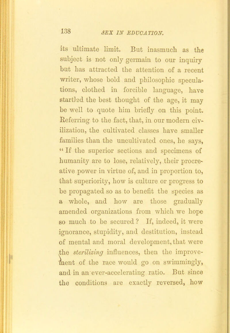its ultimate limit. But inasmuch as the subject is not only germain to our inqiury but has attracted the attention of a recent writer, whose bold and philosophic specula- tions, clothed in forcible language, have startled the best thought of the age, it may be well to quote him briefly on this point. Referring to the fact, that, in our modern civ- ilization, the cultivated classes have smaller families than the uncultivated ones, he says, “ If the superior sections and specimens of humanity are to lose, relatively, their procre- ative power in virtue of, and in proportion to, that superiority, how is culture or progress to be propagated so as to benefit the siDecies as a whole, and how are those gradually amended organizations from which we hope so much to be secured ? If, indeed, it were ignorance, stupidit}'', and destitution, instead of mental and moral development, that were fhe sterilizing influences, then the improve- ment of the race would go on swimmingly, and in an ever-accelerating ratio. But since the conditions are exactly reversed, how