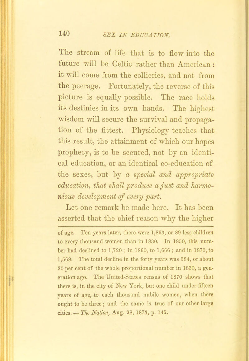 The stream of life that is to flow into the future will be Celtic rather than American: it will come from the collieries, and not from the peerage. Fortunately, the reverse of this picture is equally possible. The race holds its destinies in its own hands. The highest wisdom will secure the survival and propaga- tion of the fittest. Physiology teaches that this result, the attainment of which our hopes prophecy, is to be secured, not by an identi- cal education, or an identical co-education of the sexes, but by a special and appropriate education.) that shall produce a just and harmo- nious development of every part. Let one remark be made here. It has been asserted that the chief reason why the higher of age. Ten years later, there were 1,863, or 89 less children to every thousand women than in 1830. In 1850, this num- ber had declined to 1,720 ; in 1860, to 1,666 ; and in 1870, to 1,568. The total decline in the forty years was 384, or about 20 per cent of the whole proportional number in 1830, a gen- eration ago. The United-States census of 1870 shows that there is, in the city of New York, but one child under fifteen years of age, to each thousand nubile women, when there ought to be three; and the same is true of our other large cities.— Hie Nation, Aug. 28, 1873, p. 145.