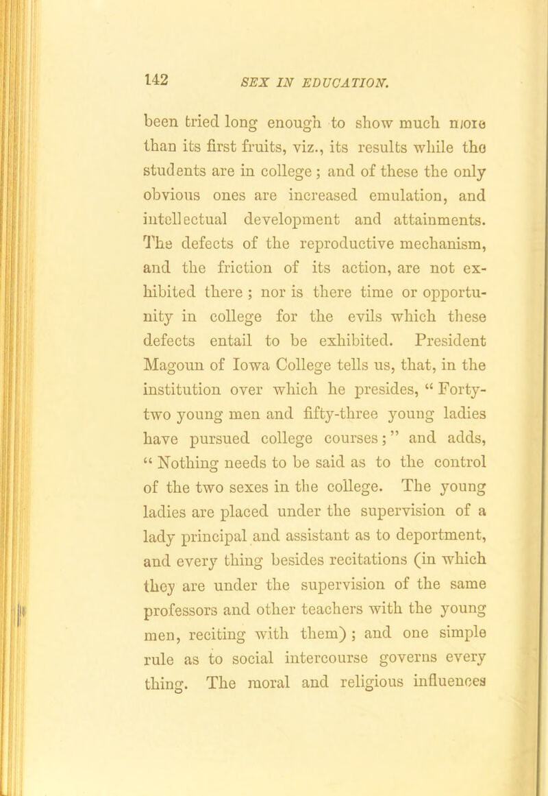 been tried long enough to show much njoie than its first fruits, viz., its results while the students are in college ; and of these the only obvious ones are increased emulation, and intellectual development and attainments. 'I’he defects of the reproductive mechanism, and the friction of its action, are not ex- hibited there ; nor is there time or opportu- nity in college for the evils which these defects entail to be exhibited. President Magoun of Iowa College tells us, that, in the institution over which he presides, “ Forty- two young men and fifty-three young ladies have pursued college courses; ” and adds, “ Nothing needs to be said as to the control of the two sexes in the college. The young ladies are placed under the supervision of a lady principal and assistant as to deportment, and every thing besides recitations (in which they are under the supervision of the same professors and other teachers with the young men, reciting with them) ; and one simple rule as to social intercourse governs every thing. The moral and religious influences