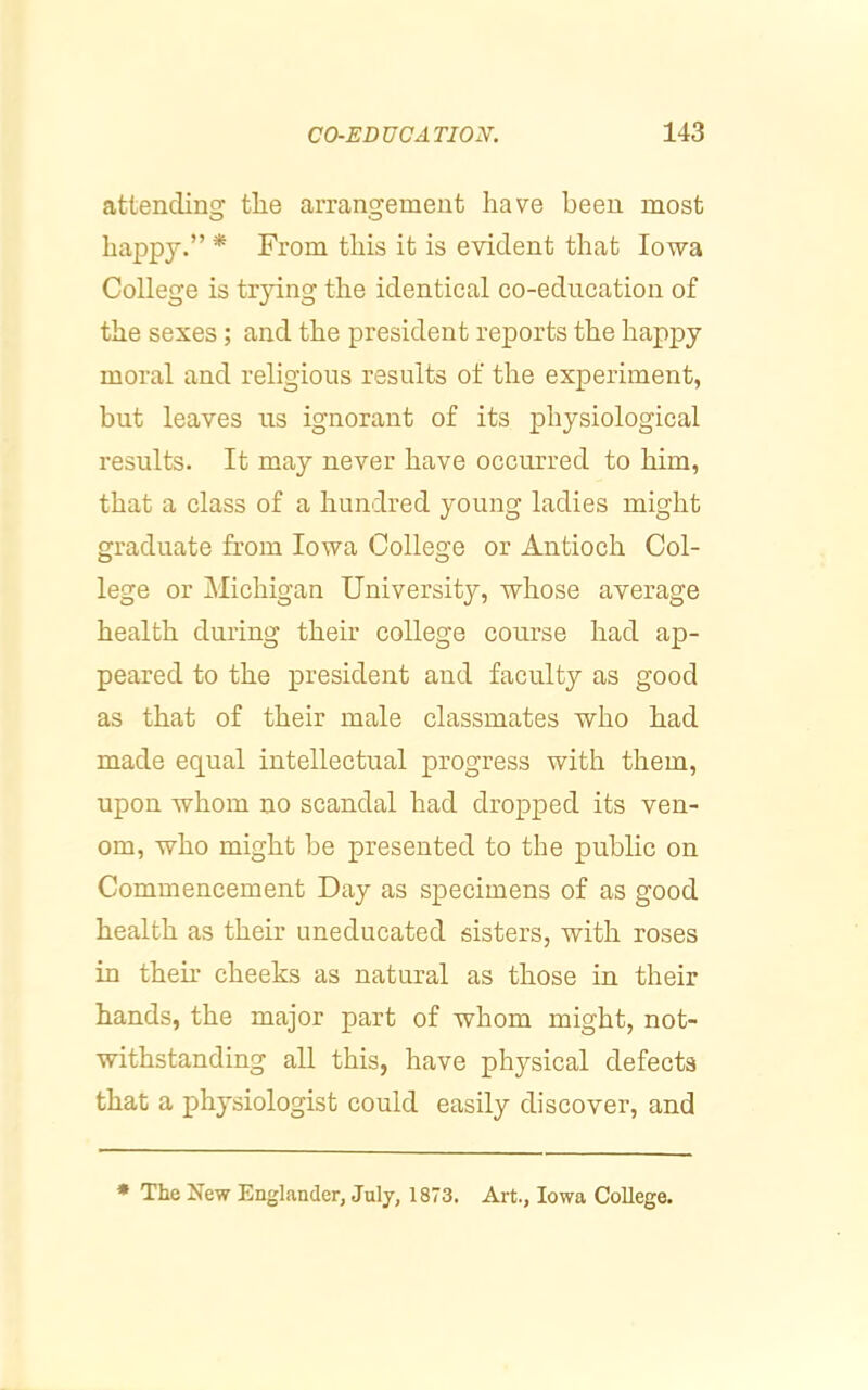 attendinsr the arransremeut have been most O «j happy.” * From this it is evident that Iowa College is trying the identical co-education of the sexes; and the president reports the happy moral and religious results of the experiment, but leaves us ignorant of its physiological results. It may never have occiu’red to him, that a class of a hundred young ladies might graduate from Iowa College or Antioch Col- lege or Michigan University, whose average health during their college course had ap- peared to the president and faculty as good as that of their male classmates who had made equal intellectual progress with them, upon whom no scandal had dropped its ven- om, who might be presented to the public on Commencement Day as specimens of as good health as their uneducated sisters, with roses in then* cheeks as natural as those in their hands, the major part of whom might, not- withstanding all this, have physical defects that a physiologist could easily discover, and * The New Englander, July, 1873, Art., Iowa College.