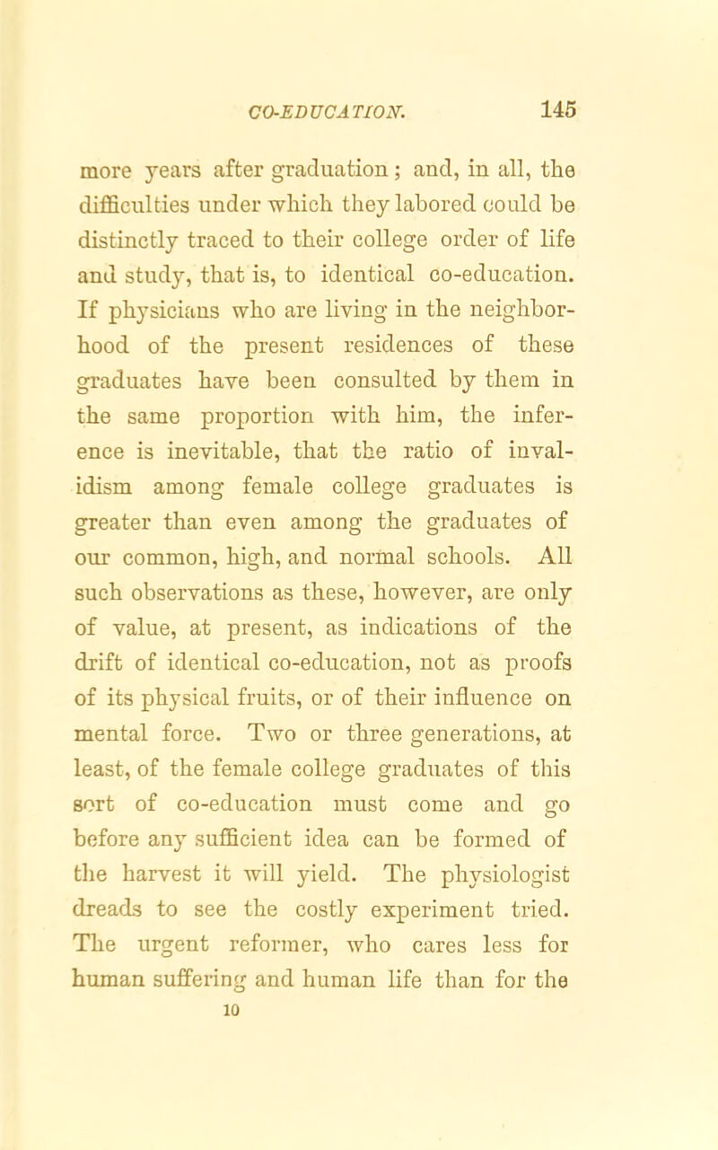more years after graduation; and, in all, the difficulties under which they labored could be distinctly traced to their college order of life and study, that is, to identical co-education. If physicians who are living in the neighbor- hood of the present residences of these graduates have been consulted by them in the same proportion with him, the infer- ence is inevitable, that the ratio of inval- idism among female college graduates is greater than even among the graduates of our common, high, and normal schools. All such observations as these, however, are only of value, at present, as indications of the drift of identical co-education, not as proofs of its physical fruits, or of their influence on mental force. Two or three generations, at least, of the female college graduates of this sort of co-education must come and go before any sufficient idea can be formed of the harvest it will yield. The physiologist dreads to see the costly experiment tried. The urgent reformer, who cares less for human suffering and human life than for the 10