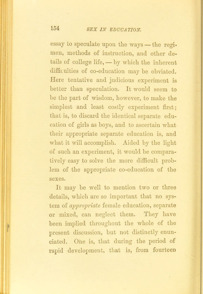 essay to speculate upon the ways — the regi- men, methods of instruction, and other de- tails of college life, — by which the inherent difficulties of co-education may be obviated. Here tentative and judicious experiment is better than speculation. It avouIcI seem to be the part of wisdom, however, to make the simplest and least costly experiment first; that is, to discard the identical separate edu- cation of girls as boys, and to ascertain what their appropriate separate education is, and what it will accomplish. Aided by the light of such an experiment, it would be compara- tively easy to solve the more difficult prob- lem of the appropriate co-education of the sexes. It may be well to mention two or three details, which are so important that no sys- tem of ajjpropriate female education, separate or mixed, can neglect them. They have been implied throughout the whole of the present discussion, but not distinctly enun- ciated. One is, that during the period of rapid development, that is, from fourteen