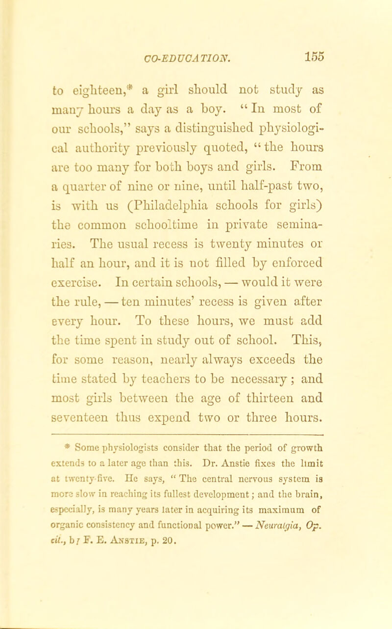 to eighteen,* a girl should not study as many hours a day as a hoy. “ In most of our schools,” says a distinguished physiologi- cal authority previously quoted, “ the hours are too many for both boys and girls. From a quarter of nine or nine, until half-past two, is with us (Philadelphia schools for girls) the common schooltime in private semina- ries. The usual recess is twenty minutes or half an hour, and it is not filled by enforced exercise. In certain schools, — would it were the rule, — ten minutes’ recess is given after every hour. To these hours, we must add the time spent in study out of school. This, for some reason, nearly always exceeds the time stated by teachers to be necessary ; and most girls between the age of thirteen and seventeen thus expend two or three hours. * Some physiologists consider that the period of growth extends to a later age than this. Dr. Anstie fixes the limit at twenty-five. lie says, “The central nervous system is more slow in reaching its fullest development; and the brain, especially, is many years later in acquiring its maximum of organic consistency and functional power.” — Neuralgia, Op. cii., b ; F. E. Anstie, p. 20.