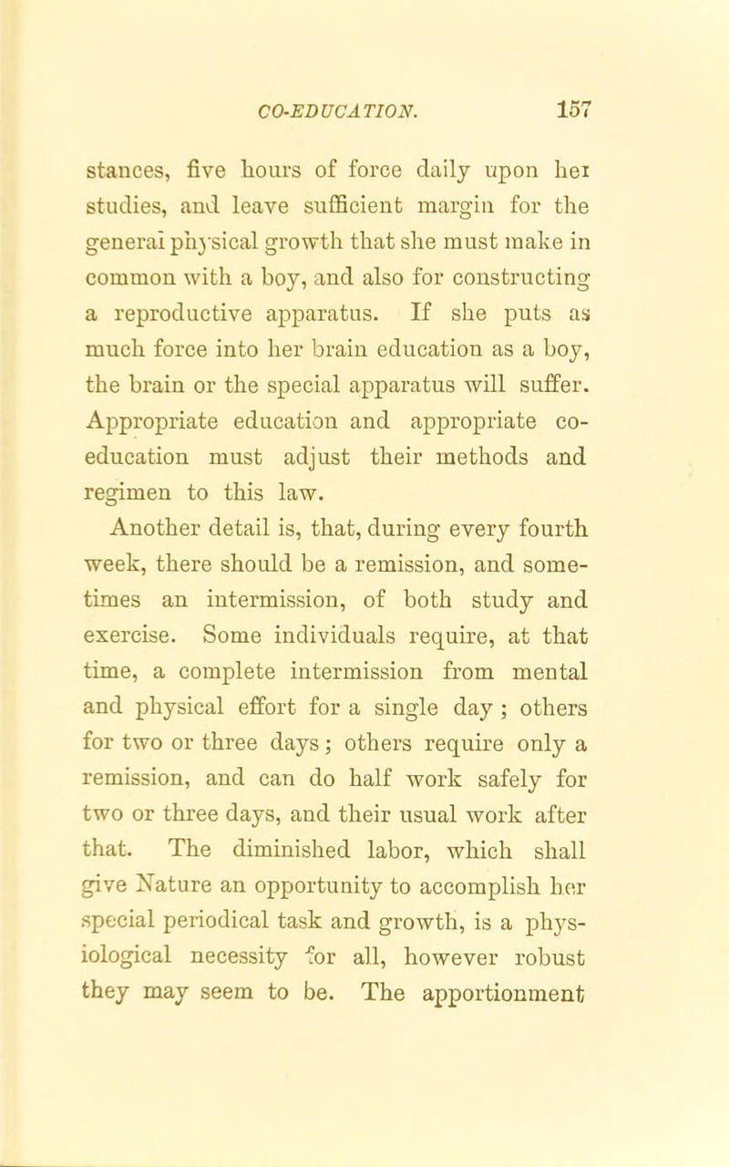 stances, five liours of force daily upon hei studies, and leave sufficient margin for tlie general ph3'sical growth that she must mahe in common with a boy, and also for constructing a reproductive apparatus. If she puts as much force into her brain education as a boy, the brain or the special apparatus will suffer. Appropriate education and appropriate co- education must adjust their methods and regimen to this law. Another detail is, that, during every fourth week, there should be a remission, and some- times an intermission, of both study and exercise. Some individuals require, at that time, a eomplete intermission from mental and physical effort for a single day ; others for two or three days; others require only a remission, and can do half work safely for two or three days, and their usual work after that. The diminished labor, which shall give Nature an opportunity to accomplish her special periodical task and growth, is a phys- iological necessity for all, however robust they may seem to be. The apportionment