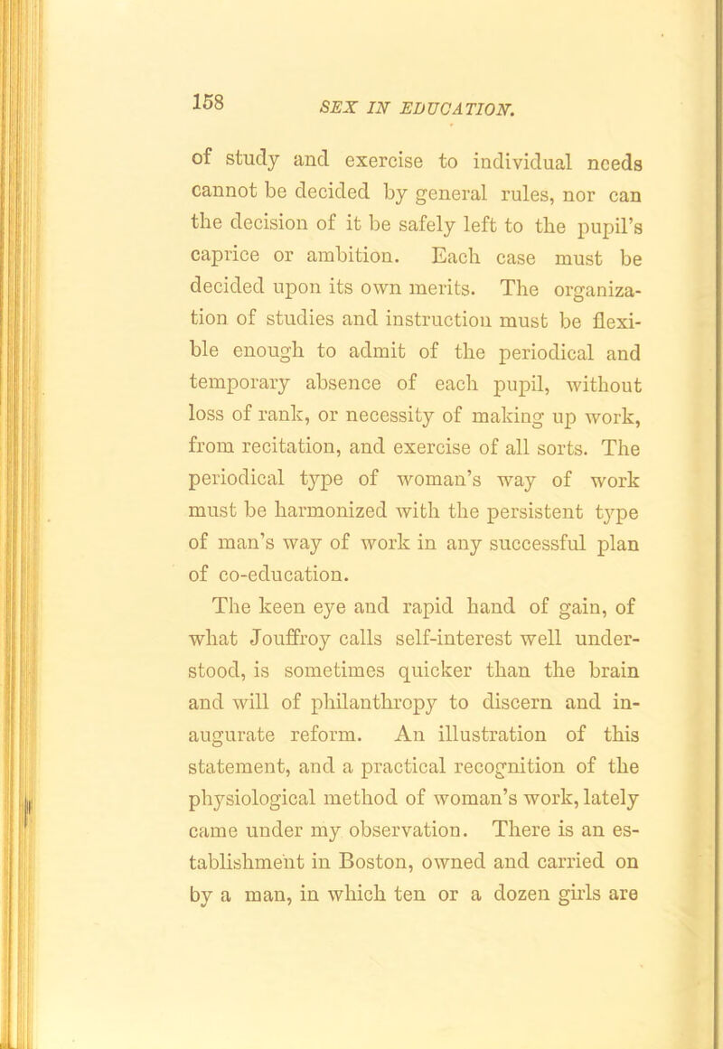 of study and exercise to individual needs cannot be decided by general rules, nor can the decision of it be safely left to the pupil’s caprice or ambition. Each case must be decided upon its own merits. The organiza- tion of studies and instruction must be flexi- ble enough to admit of the periodical and temporary absence of each pupil, without loss of rank, or necessity of making up work, from recitation, and exercise of all sorts. The periodical type of woman’s way of work must be harmonized with the persistent type of man’s way of work in any successful plan of co-education. The keen eye and rapid hand of gain, of what Jouffroy calls self-interest well under- stood, is sometimes quicker than the brain and will of philanthropy to discern and in- augurate reform. An illustration of this statement, and a practical recognition of the physiological method of woman’s work, lately came under my observation. There is an es- tablishment in Boston, owned and carried on by a man, in which ten or a dozen girls are