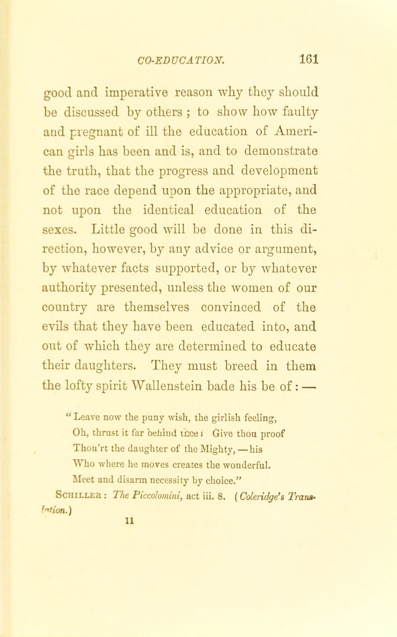 good and imperative reason why they should be discussed by others ; to show how faulty and pregnant of ill the education of Ameri- can girls has been and is, and to demonstrate the truth, that the progress and development of the race depend upon the appropriate, and not upon the identical education of the sexes. Little good will be done in this di- rection, however, by any advice or argument, by whatever facts supported, or by whatever authority presented, unless the women of our country are themselves convinced of the evils that they have been educated into, and out of which they are determined to educate their daughters. They must breed in them the lofty spirit Wallenstein bade his be of: — “ Leave now the puny wish, the girlish feeling, Oh, thrust it far behind tcce i Give thou proof Thou’rt the daughter of the Mighty, —his Who where he moves creates the wonderful. Meet and disarm necessity by choice.” ScniLLEB : The Piccolomini, act iii. 8. (Coleridge’s TrarH’ ^''don.) 11