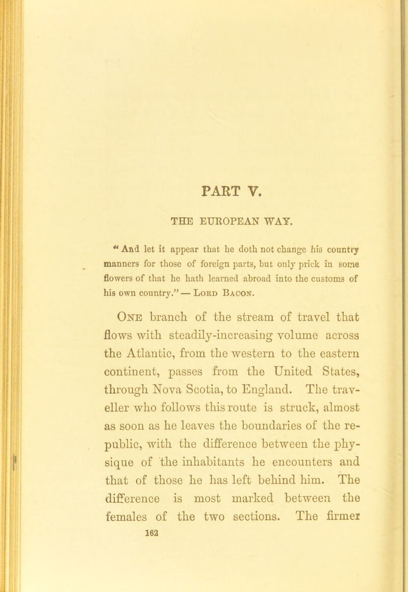 PART V. THE EUROPEAN WAY. “ And let it appear that he doth not change hia coantrj manners for those of foreign parts, but only prick in some flowers of that he hath learned abroad into the customs of his own country.” — Lord Bacon. One branch of the stream of travel that flows with steadily-increasing volume across the Atlantic, from the western to the eastern continent, passes from the United States, through Nova Scotia, to England. The trav- eller who follows this route is struck, almost as soon as he leaves the boundaries of the re- public, with the difference between the phy- sique of the inhabitants he encounters and that of those he has left behind him. The difference is most marked between the females of the two sections. The firmer