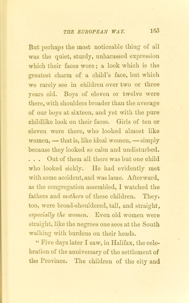 But perhaps the most noticeable thing of all was the quiet, sturdy, unharassed expression which their faces wore; a look which is the greatest charm of a child’s face, but which we rarely see in children over two or three years old. Boys of eleven or twelve were there, with shoulders broader than the average of our boys at sixteen, and yet with the pure childlike look on their faces. Girls of ten or eleven were there, who looked almost like women, — that is, like ideal women, —simply because they looked so calm and undisturbed. . . . Out of them all there was but one child who looked sickly. He had evidently met with some accident, and was lame. Afterward, as the congregation assembled, I watched the fathers and mothers of these children. They? too, were broad-shouldered, tall, and straight, especially the women. Even old women were straight, like the negroes one sees at the South walking with burdens on their heads. “ Five days later I saw, in Halifax, the cele- bration of the anniversary of the settlement of the Province. The children of the city and