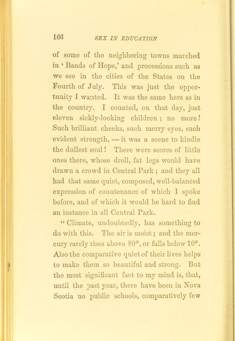 of some of the neighboring towns marched in ‘ Bands of Hope,’ and processions such as we see in the cities of the States on the Fourth of July. This was just the oppor- tunity I wanted. It was the same here as in the country. I counted, on that day, just eleven sickly-looking children ; no more! Such brilliant cheeks, such merry eyes, such evident strength, — it was a scene to kindle the dullest soul! There were scores of little ones there, whose droll, fat legs would have drawn a crowd in Central Park ; and they all had that same quiet, composed, well-balanced expression of countenance of which I spoke before, and of which it would be hard to find an instance in all Central Park. “ Climate, undoubtedly, has something to do with this. The air is moist; and the mer- cury rarely rises above 80®, or falls below 10°. Also the comparative quiet of their lives helps to make them so beautiful and strong. But the most significant fact to my mind is, that, until the past year, there have been in Nova Scotia no public schools, comparatively few