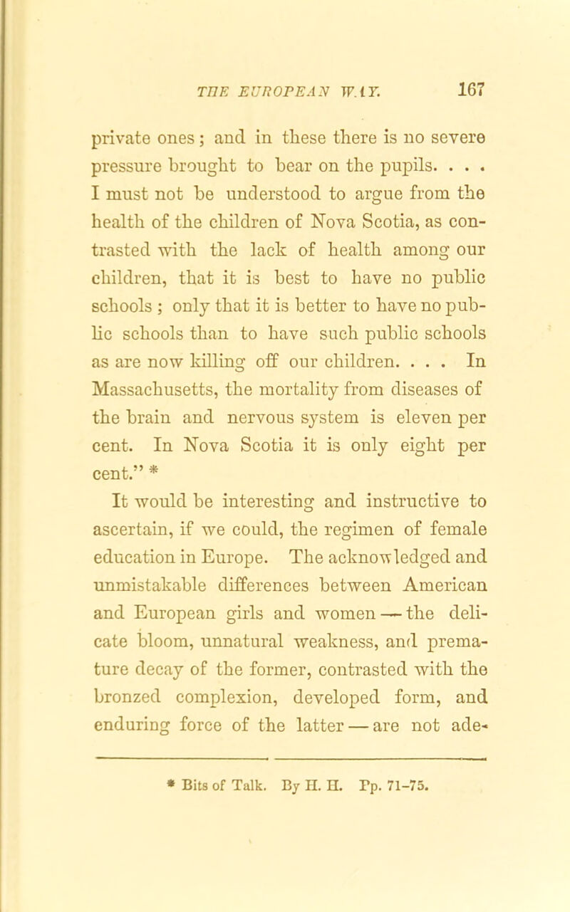 private ones; and in these there is no severe pressure brought to bear on the pupils. . . . I must not he understood to argue from the health of the children of Nova Scotia, as con- trasted with the lack of health among our children, that it is best to have no public schools ; only that it is better to have no pub- hc schools than to have such public schools as are now killing off our children. ... In Massachusetts, the mortality from diseases of the brain and nervous system is eleven per cent. In Nova Scotia it is only eight per cent.” * It would be interesting and instructive to ascertain, if we could, the regimen of female education in Europe. The acknowledged and unmistakable differences between American and European girls and women ^ the deli- cate bloom, unnatural weakness, and prema- ture decay of the former, contrasted with the bronzed complexion, developed form, and enduring force of the latter — are not ade- * Bits of Talk. Bj H. H. Pp. 71-75.