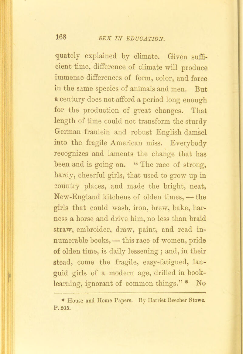 <juately explained by climate. Given suffi- cient time, difference of climate will produce immense differences of form, color, and force in the same species of animals and men. But a century does not afford a period long enough for the production of great changes. That length of time could not transform the sturdy German fraulein and robust English damsel into the fragile American miss. Everybody recognizes and laments the change that has been and is going on. “ The race of strong, hardy, cheerful girls, that used to grow up in country places, and made the bright, neat, New-England kitchens of olden times, — the girls that could wash, iron, brew, bake, har- ness a horse and drive him, no less than braid straw, embroider, draw, paint, and read in- numerable books, — this race of women, pride of olden time, is daily lessening ; and, in their stead, come the fragile, easy-fatigued, lan- guid girls of a modern age, drilled in book- learning, ignorant of common things.” * No * House aud Hone Papers. By Harriet Beecher Stowe. P. 205.