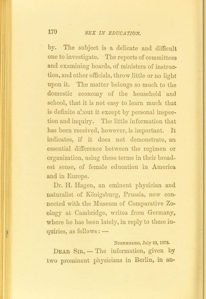 by. The subject is a delicate and difficult one to investigate. The reports of committees and examining boards, of ministers of instruc- tion, and other officials, throw little or no light upon it. The matter belongs so much to the domestic economy of the household and school, that it is not easy to learn much that is definite about it except by personal inspec- tion and inquiry. The little information that has been received, however, is important. It indicates, if it does not demonstrate, an essential difference between the regimen or organization, using these terms in their broad- est sense, of female education in America and in Europe. Dr. H. Hagen, an eminent physician and naturalist of Konigsburg, Prussia, now con- nected with the Museum of Comparative Zo- ology at Cambridge, writes from Germany, where he has been lately, in reply to these in- quiries, as follows: — Nukemcero, July 23,1873. Dear Sib, — The information, given by two prominent physicians in Berlin, in an-