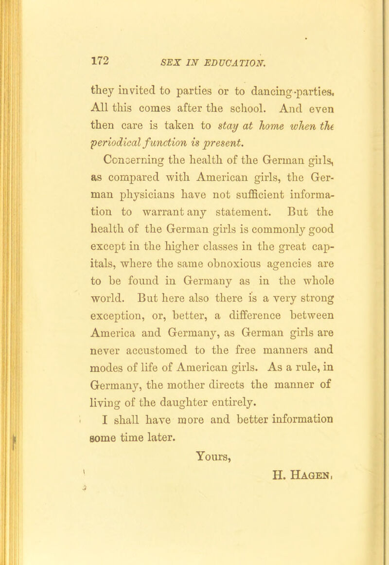 they invited to parties or to dancing-parties. All this conies after the school. And even then care is taken to stay at home when thi periodical function is present. Concerning the health of the German gills, as compared with American girls, the Ger- man physicians have not sufficient informa- tion to warrant any statement. But the health of the German girls is commonly good except in the higher classes in the great cap- itals, where the same obnoxious agencies are to be found in Germany as in the whole world. But here also there is a very strong exception, or, better, a difference between America and Germany, as German girls are never accustomed to the free manners and modes of life of American girls. As a rule, in Germany, the mother directs the manner of living of the daughter entirely. I shall have more and better information some time later. Yours, H. Hagen,