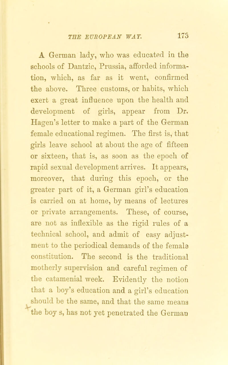A German lady, who was educated in the schools of Dantzic, Prussia, afforded informa- tion, which, as far as it went, confirmed the above. Three customs, or habits, which exert a great influence upon the health and development of girls, appear from Dr. Hagen’s letter to make a part of the German female educational regimen. The first is, that girls leave school at about the age of fifteen or sixteen, that is, as soon as the epoch of rapid sexual development arrives. It appears, moreover, that during this epoch, or the greater part of it, a German girl’s education is carried on at home, by means of lectures or private arrangements. These, of course, are not as inflexible as the rigid rules of a technical school, and admit of easy adjust- ment to the periodical demands of the female constitution. The second is the traditional motherly supervision and careful regimen of the catamenial week. Evidently the notion that a boy’s education and a girl’s education V should be the same, and that the same means the boy s, has not yet penetrated the German