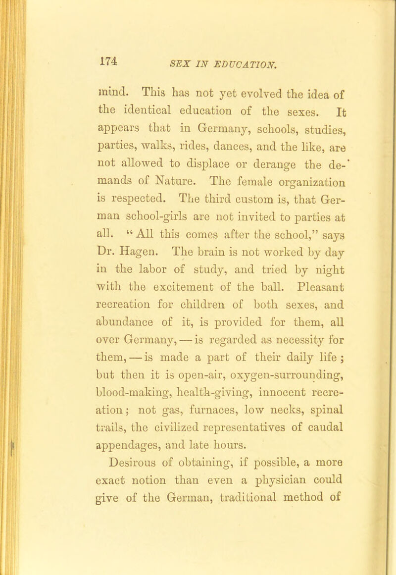 mind. This has not yet evolved the idea of the identical education of the sexes. It appears that in Germany, schools, studies, parties, walks, rides, dances, and the like, are not allowed to displace or derange the de-’ mands of Nature. The female organization is respected. The third custom is, that Ger- man school-girls are not invited to parties at all. “ All this comes after the school,” says Dr. Hagen. The brain is not worked by day in the labor of study, and tried by night with the excitement of the ball. Pleasant recreation for children of both sexes, and abundance of it, is provided for them, all over Germany, — is regarded as necessity for them, — is made a part of their daily life; but then it is ojDcn-air, oxygen-surrounding, blood-making, health-giving, innocent recre- ation ; not gas, furnaces, low necks, spinal trails, the civilized rej)resentatives of caudal appendages, and late hours. Desirous of obtaining, if possible, a more exact notion than even a physician could give of the German, traditional method of