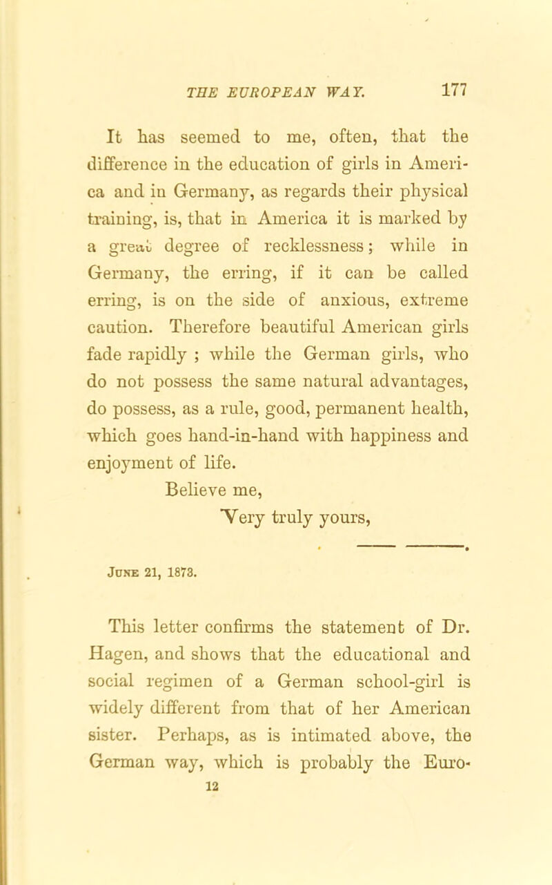 It has seemed to me, often, that the difference in the education of girls in Ameri- ca and in Germany, as regards their physical training, is, that in America it is marked by a great degree of recklessness; while in Germany, the erring, if it can be called erring, is on the side of anxious, extreme caution. Therefore beautiful American girls fade rapidly ; while the German girls, who do not possess the same natural advantages, do possess, as a rule, good, permanent health, which goes hand-in-hand with happiness and enjoyment of life. Believe me, ■Very truly yours. JONE 21, 1873. This letter confirms the statement of Dr. Hagen, and shows that the educational and social regimen of a German school-girl is widely different from that of her American sister. Perhaps, as is intimated above, the German way, which is probably the Euro- 12