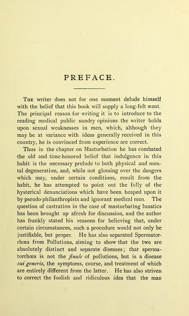 PREFACE. The writer does not for one moment delude himself with the belief that this book will supply a long-felt want. The principal reason for writing it is to introduce to the reading medical public sundry opinions the writer holds upon sexual weaknesses in men, which, although they may be at variance with ideas generally received in this country, he is convinced from experience are correct. Thus in the chapter on Masturbation he has combated the old and time-honored belief that indulgence in this habit is the necessary prelude to both physical and men- tal degeneration, and, while not glossing over the dangers which may, under certain conditions, result from the habit, he has attempted to point out the folly of the hysterical denunciations which have been heaped upon it by pseudo-philanthropists and ignorant medical men. The question of castration in the case of masturbating lunatics has been brought up afresh for discussion, and the author has frankly stated his reasons for believing that, under certain circumstances, such a procedure would not only be justifiable, but proper. He has also separated Spermator- rhoea from Pollutions, aiming to show that the two are absolutely distinct and separate diseases; that sperma- torrhoea is not the finale of pollutions, but is a disease sui generis, the symptoms, course, and treatment of which are entirely different from the latter. He has also striven to correct the foolish and ridiculous idea that the man