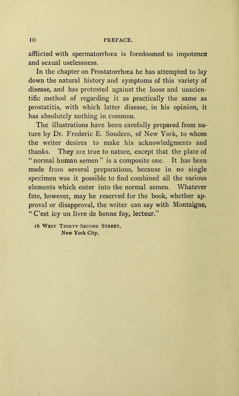 afflicted with spermatorrhcea is foredoomed to impotence and sexual uselessness. In the chapter on Prostatorrhoea he has attempted to lay down the natural history and symptoms of this variety of disease, and has protested against the loose and unscien- tific method of regarding it as practically the same as prostatitis, with which latter disease, in his opinion, it has absolutely nothing in common. The illustrations have been carefully prepared from na- ture by Dr. Frederic E. Sondern, of New York, to whom the writer desires to make his acknowledgments and thanks. They are true to nature, except that the plate of “normal human semen” is a composite one. It has been made from several preparations, because in no single specimen was it possible to find combined all the various elements which enter into the normal semen. Whatever fate, however, may be reserved for the book, whether ap- proval or disapproval, the writer can say with Montaigne, “ C’est icy un livre de bonne foy, lecteur.” 16 West Thirty-Second Street, New York City.