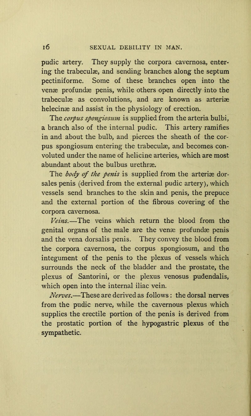 pudic artery. They supply the corpora cavernosa, enter- ing the trabeculae, and sending branches along the septum pectiniforme. Some of these branches open into the venae profundae penis, while others open directly into the trabeculae as convolutions, and are known as arteriae helecinae and assist in the physiology of erection. The corpus spongiosum is supplied from the arteria bulbi, a branch also of the internal pudic. This artery ramifies in and about the bulb, and pierces the sheath of the cor- pus spongiosum entering the trabeculae, and becomes con- voluted under the name of helicine arteries, which are most abundant about the bulbus urethrae. The body of the penis is supplied from the arteriae dor- sales penis (derived from the external pudic artery), which vessels send branches to the skin and penis, the prepuce and the external portion of the fibrous covering of the corpora cavernosa. Veins.—The veins which return the blood from the genital organs of the male are the venae profundae penis and the vena dorsalis penis. They convey the blood from the corpora cavernosa, the corpus spongiosum, and the integument of the penis to the plexus of vessels which surrounds the neck of the bladder and the prostate, the plexus of Santorini, or the plexus venosus pudendalis, which open into the internal iliac vein. Nerves.—These are derived as follows: the dorsal nerves from the pudic nerve, while the cavernous plexus which supplies the erectile portion of the penis is derived from the prostatic portion of the hypogastric plexus of the sympathetic.