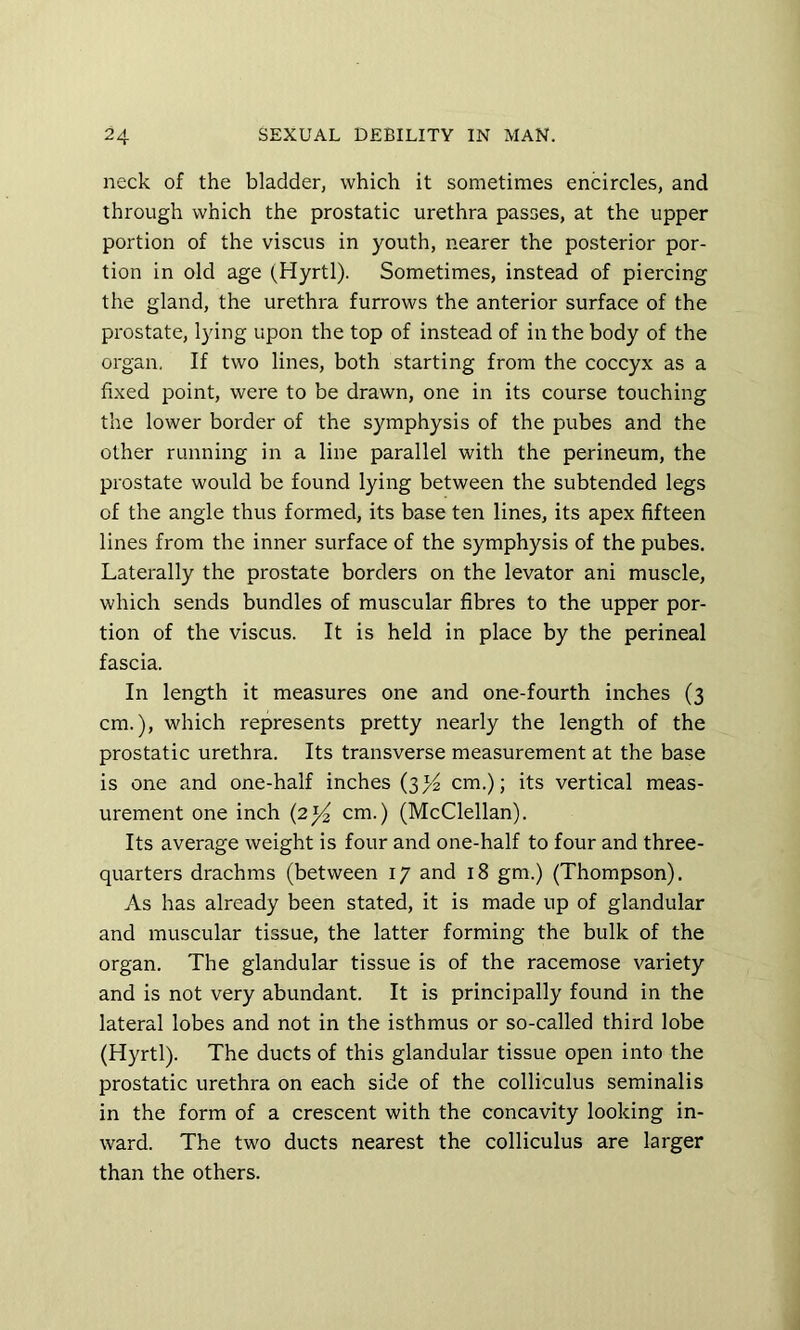 neck of the bladder, which it sometimes encircles, and through which the prostatic urethra passes, at the upper portion of the viscus in youth, nearer the posterior por- tion in old age (Hyrtl). Sometimes, instead of piercing the gland, the urethra furrows the anterior surface of the prostate, lying upon the top of instead of in the body of the organ. If two lines, both starting from the coccyx as a fixed point, were to be drawn, one in its course touching the lower border of the symphysis of the pubes and the other running in a line parallel with the perineum, the prostate would be found lying between the subtended legs of the angle thus formed, its base ten lines, its apex fifteen lines from the inner surface of the symphysis of the pubes. Laterally the prostate borders on the levator ani muscle, which sends bundles of muscular fibres to the upper por- tion of the viscus. It is held in place by the perineal fascia. In length it measures one and one-fourth inches (3 cm.), which represents pretty nearly the length of the prostatic urethra. Its transverse measurement at the base is one and one-half inches (3>^ cm.); its vertical meas- urement one inch (2)^ cm.) (McClellan). Its average weight is four and one-half to four and three- quarters drachms (between 17 and 18 gm.) (Thompson). As has already been stated, it is made up of glandular and muscular tissue, the latter forming the bulk of the organ. The glandular tissue is of the racemose variety and is not very abundant. It is principally found in the lateral lobes and not in the isthmus or so-called third lobe (Hyrtl). The ducts of this glandular tissue open into the prostatic urethra on each side of the colliculus seminalis in the form of a crescent with the concavity looking in- ward. The two ducts nearest the colliculus are larger than the others.