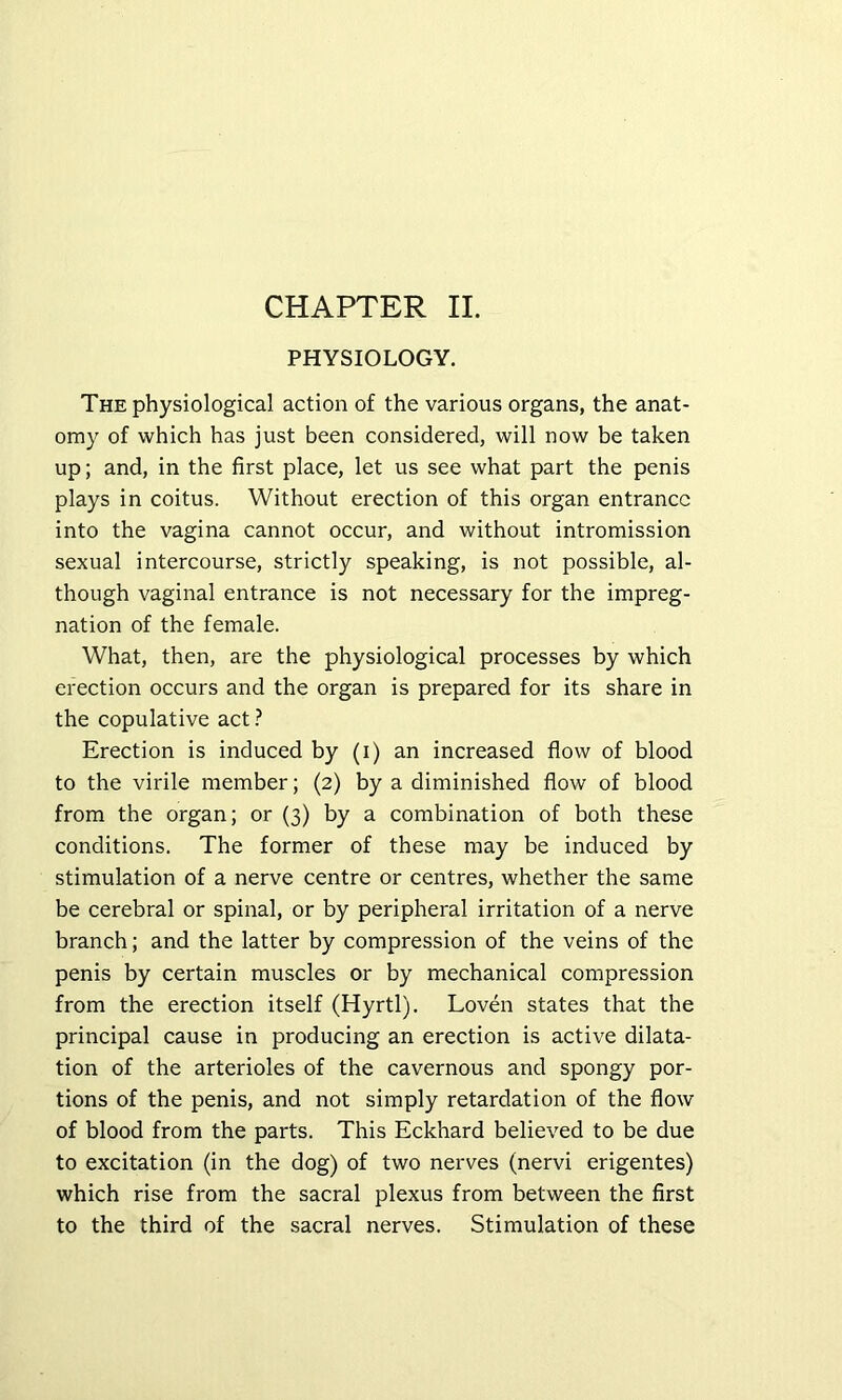 PHYSIOLOGY. The physiological action of the various organs, the anat- omy of which has just been considered, will now be taken up; and, in the first place, let us see what part the penis plays in coitus. Without erection of this organ entrance into the vagina cannot occur, and without intromission sexual intercourse, strictly speaking, is not possible, al- though vaginal entrance is not necessary for the impreg- nation of the female. What, then, are the physiological processes by which erection occurs and the organ is prepared for its share in the copulative act ? Erection is induced by (i) an increased flow of blood to the virile member; (2) by a diminished flow of blood from the organ; or (3) by a combination of both these conditions. The former of these may be induced by stimulation of a nerve centre or centres, whether the same be cerebral or spinal, or by peripheral irritation of a nerve branch; and the latter by compression of the veins of the penis by certain muscles or by mechanical compression from the erection itself (Hyrtl). Loven states that the principal cause in producing an erection is active dilata- tion of the arterioles of the cavernous and spongy por- tions of the penis, and not simply retardation of the flow of blood from the parts. This Eckhard believed to be due to excitation (in the dog) of two nerves (nervi erigentes) which rise from the sacral plexus from between the first to the third of the sacral nerves. Stimulation of these