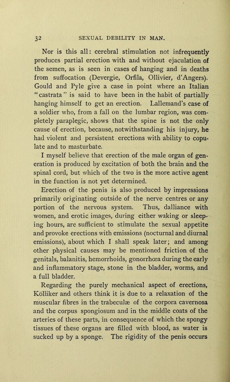 Nor is this all: cerebral stimulation not infrequently produces partial erection with and without ejaculation of the semen, as is seen in cases of hanging and in deaths from suffocation (Devergie, Orfila, Ollivier, d’Angers). Gould and Pyle give a case in point where an Italian “ castrata ” is said to have been in the habit of partially hanging himself to get an erection. Lallemand’s case of a soldier who, from a fall on the lumbar region, was com- pletely paraplegic, shows that the spine is not the only cause of erection, because, notwithstanding his injury, he had violent and persistent erections with ability to copu- late and to masturbate. I myself believe that erection of the male organ of gen- eration is produced by excitation of both the brain and the spinal cord, but which of the two is the more active agent in the function is not yet determined. Erection of the penis is also produced by impressions primarily originating outside of the nerve centres or any portion of the nervous system. Thus, dalliance with women, and erotic images, during either waking or sleep- ing hours, are sufficient to stimulate the sexual appetite and provoke erections with emissions (nocturnal and diurnal emissions), about which I shall speak later; and among other physical causes may be mentioned friction of the genitals, balanitis, hemorrhoids, gonorrhoea during the early and inflammatory stage, stone in the bladder, worms, and a full bladder. Regarding the purely mechanical aspect of erections, Kolliker and others think it is due to a relaxation of the muscular fibres in the trabeculae of the corpora cavernosa and the corpus spongiosum and in the middle coats of the arteries of these parts, in consequence of which the spongy tissues of these organs are filled with blood, as water is sucked up by a sponge. The rigidity of the penis occurs